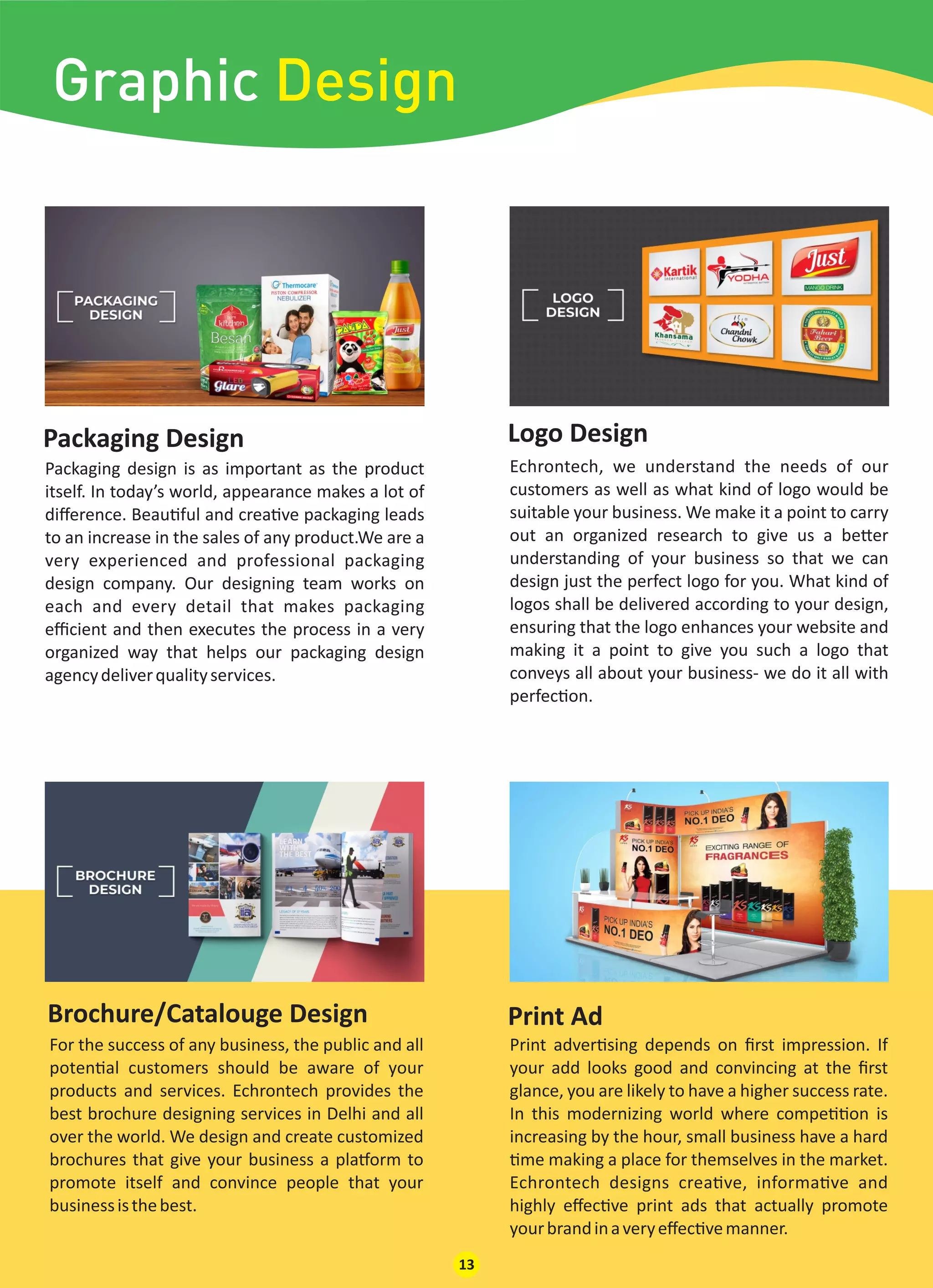 Packaging Design Logo Design
Packaging design is as important as the product
itself. In today’s world, appearance makes a lot of
diﬀerence. Beau ful and crea ve packaging leads
to an increase in the sales of any product.We are a
very experienced and professional packaging
design company. Our designing team works on
each and every detail that makes packaging
eﬃcient and then executes the process in a very
organized way that helps our packaging design
agencydeliverqualityservices.
Echrontech, we understand the needs of our
customers as well as what kind of logo would be
suitable your business. We make it a point to carry
out an organized research to give us a be er
understanding of your business so that we can
design just the perfect logo for you. What kind of
logos shall be delivered according to your design,
ensuring that the logo enhances your website and
making it a point to give you such a logo that
conveys all about your business- we do it all with
perfec on.
For the success of any business, the public and all
poten al customers should be aware of your
products and services. Echrontech provides the
best brochure designing services in Delhi and all
over the world. We design and create customized
brochures that give your business a pla orm to
promote itself and convince people that your
businessisthebest.
Print adver sing depends on ﬁrst impression. If
your add looks good and convincing at the ﬁrst
glance, you are likely to have a higher success rate.
In this modernizing world where compe on is
increasing by the hour, small business have a hard
me making a place for themselves in the market.
Echrontech designs crea ve, informa ve and
highly eﬀec ve print ads that actually promote
yourbrandinaveryeﬀec vemanner.
Print AdBrochure/Catalouge Design
13
Graphic Design
 