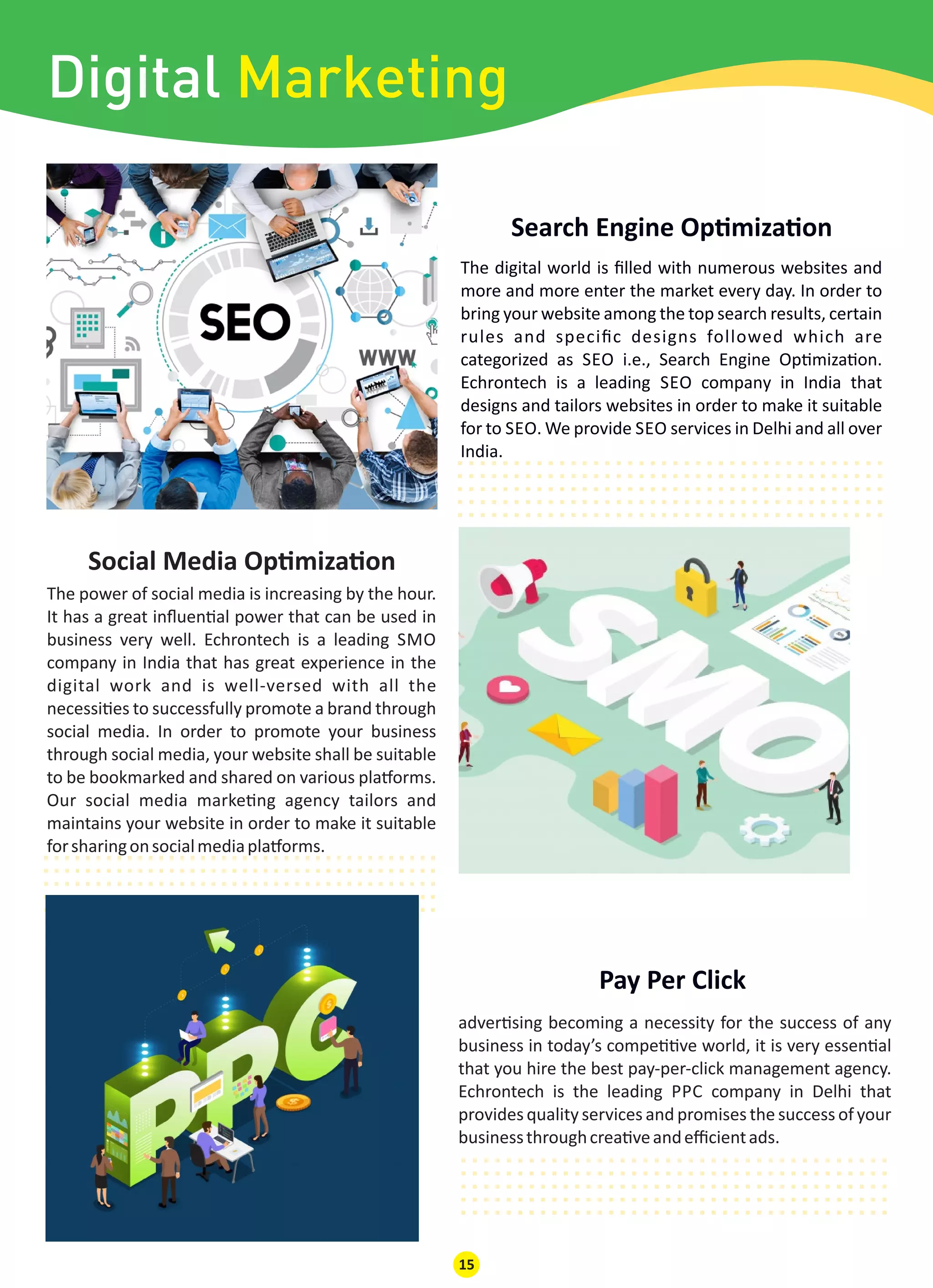 The digital world is ﬁlled with numerous websites and
more and more enter the market every day. In order to
bring your website among the top search results, certain
rules and speciﬁc designs followed which are
categorized as SEO i.e., Search Engine Op miza on.
Echrontech is a leading SEO company in India that
designs and tailors websites in order to make it suitable
for to SEO. We provide SEO services in Delhi and all over
India.
Pay Per Click
..............................................................................................................................................................................................
Social Media Op miza on
..............................................................................................................................................................................................
adver sing becoming a necessity for the success of any
business in today’s compe ve world, it is very essen al
that you hire the best pay-per-click management agency.
Echrontech is the leading PPC company in Delhi that
provides quality services and promises the success of your
businessthroughcrea veandeﬃcientads.
The power of social media is increasing by the hour.
It has a great inﬂuen al power that can be used in
business very well. Echrontech is a leading SMO
company in India that has great experience in the
digital work and is well-versed with all the
necessi es to successfully promote a brand through
social media. In order to promote your business
through social media, your website shall be suitable
to be bookmarked and shared on various pla orms.
Our social media marke ng agency tailors and
maintains your website in order to make it suitable
forsharingonsocialmediapla orms.
15
..............................................................................................................................................................................................
Search Engine Op miza on
Digital Marketing
 