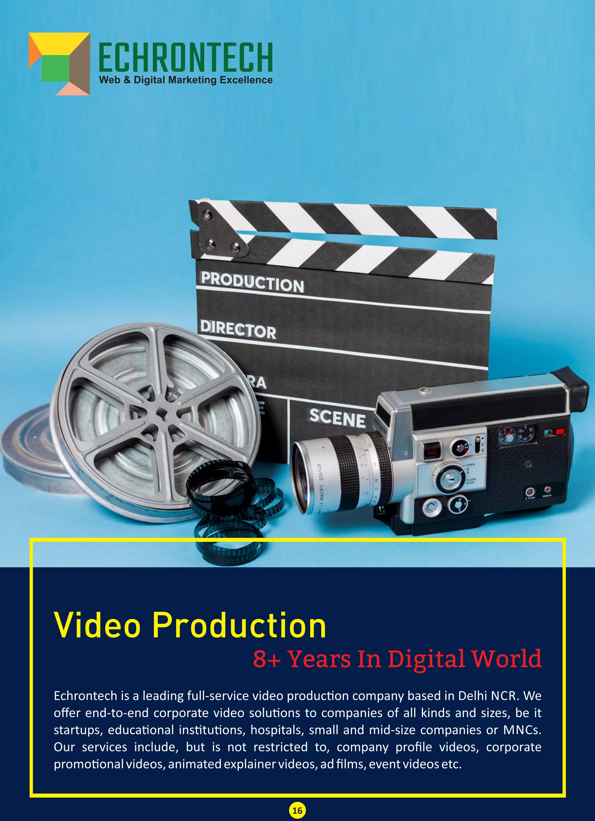 8+ Years In Digital World
Video Production
Echrontech is a leading full-service video produc on company based in Delhi NCR. We
oﬀer end-to-end corporate video solu ons to companies of all kinds and sizes, be it
startups, educa onal ins tu ons, hospitals, small and mid-size companies or MNCs.
Our services include, but is not restricted to, company proﬁle videos, corporate
promo onalvideos,animatedexplainervideos,adﬁlms,eventvideosetc.
16
 