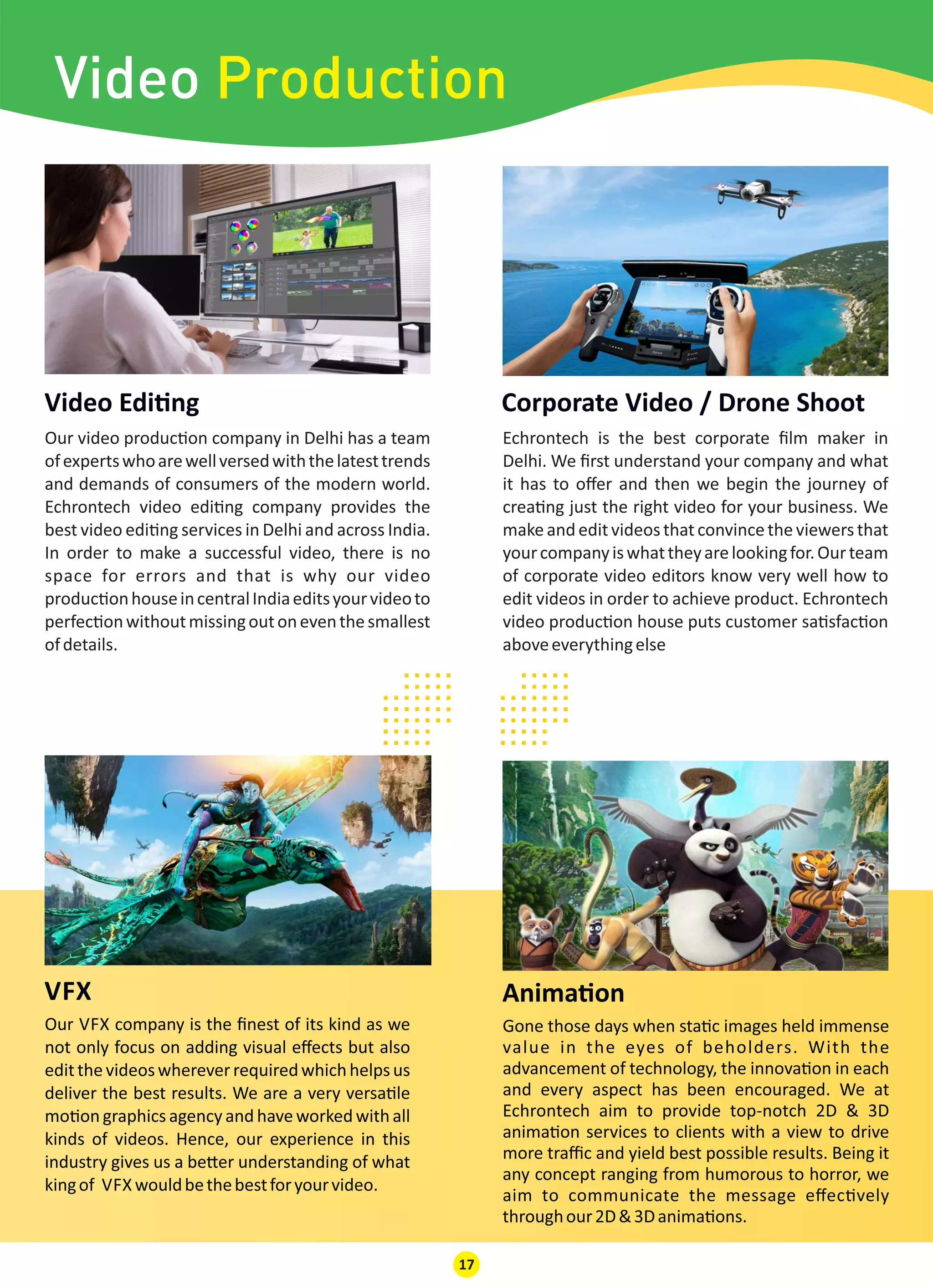 Our video produc on company in Delhi has a team
ofexpertswhoarewellversedwiththelatesttrends
and demands of consumers of the modern world.
Echrontech video edi ng company provides the
best video edi ng services in Delhi and across India.
In order to make a successful video, there is no
space for errors and that is why our video
produc onhouseincentralIndiaeditsyourvideoto
perfec onwithoutmissingoutoneventhesmallest
ofdetails.
Video Edi ng
Echrontech is the best corporate ﬁlm maker in
Delhi. We ﬁrst understand your company and what
it has to oﬀer and then we begin the journey of
crea ng just the right video for your business. We
make and edit videos that convincethe viewers that
yourcompanyiswhattheyarelookingfor.Ourteam
of corporate video editors know very well how to
edit videos in order to achieve product. Echrontech
video produc on house puts customer sa sfac on
aboveeverythingelse
Corporate Video / Drone Shoot
VFX
Our VFX company is the ﬁnest of its kind as we
not only focus on adding visual eﬀects but also
editthevideoswhereverrequiredwhichhelpsus
deliver the best results. We are a very versa le
mo on graphics agency and have worked with all
kinds of videos. Hence, our experience in this
industry gives us a be er understanding of what
kingof VFX wouldbethebestforyourvideo.
Anima on
Gone those days when sta c images held immense
value in the eyes of beholders. With the
advancement of technology, the innova on in each
and every aspect has been encouraged. We at
Echrontech aim to provide top-notch 2D & 3D
anima on services to clients with a view to drive
more traﬃc and yield best possible results. Being it
any concept ranging from humorous to horror, we
aim to communicate the message eﬀec vely
throughour2D&3Danima ons.
17
.........................
.........................
.........................
.........................
Video Production
 