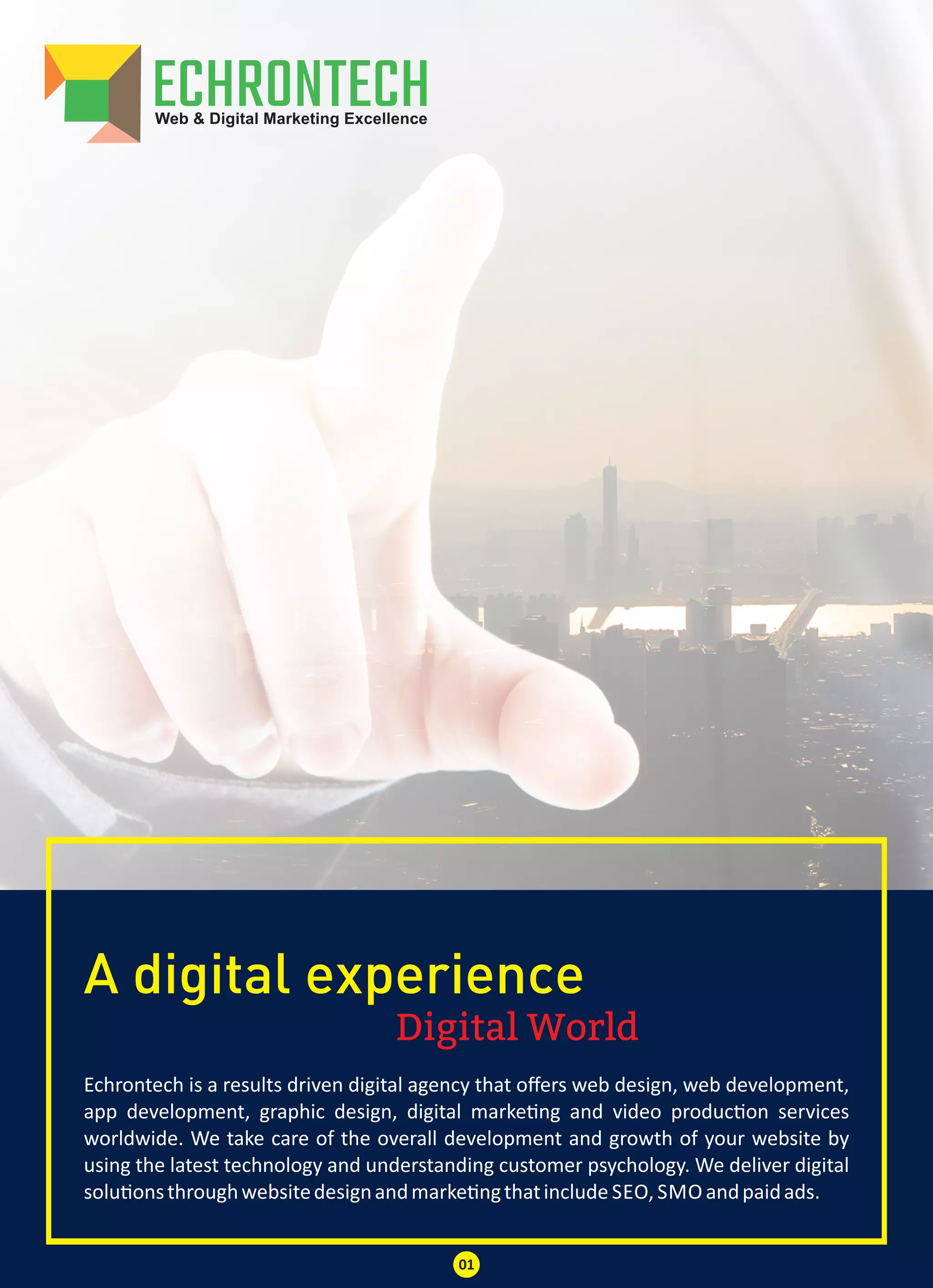Digital World
A digital experience
Echrontech is a results driven digital agency that oﬀers web design, web development,
app development, graphic design, digital marke ng and video produc on services
worldwide. We take care of the overall development and growth of your website by
using the latest technology and understanding customer psychology. We deliver digital
solu onsthroughwebsitedesignandmarke ngthatinclude SEO, SMO andpaidads.
01
 