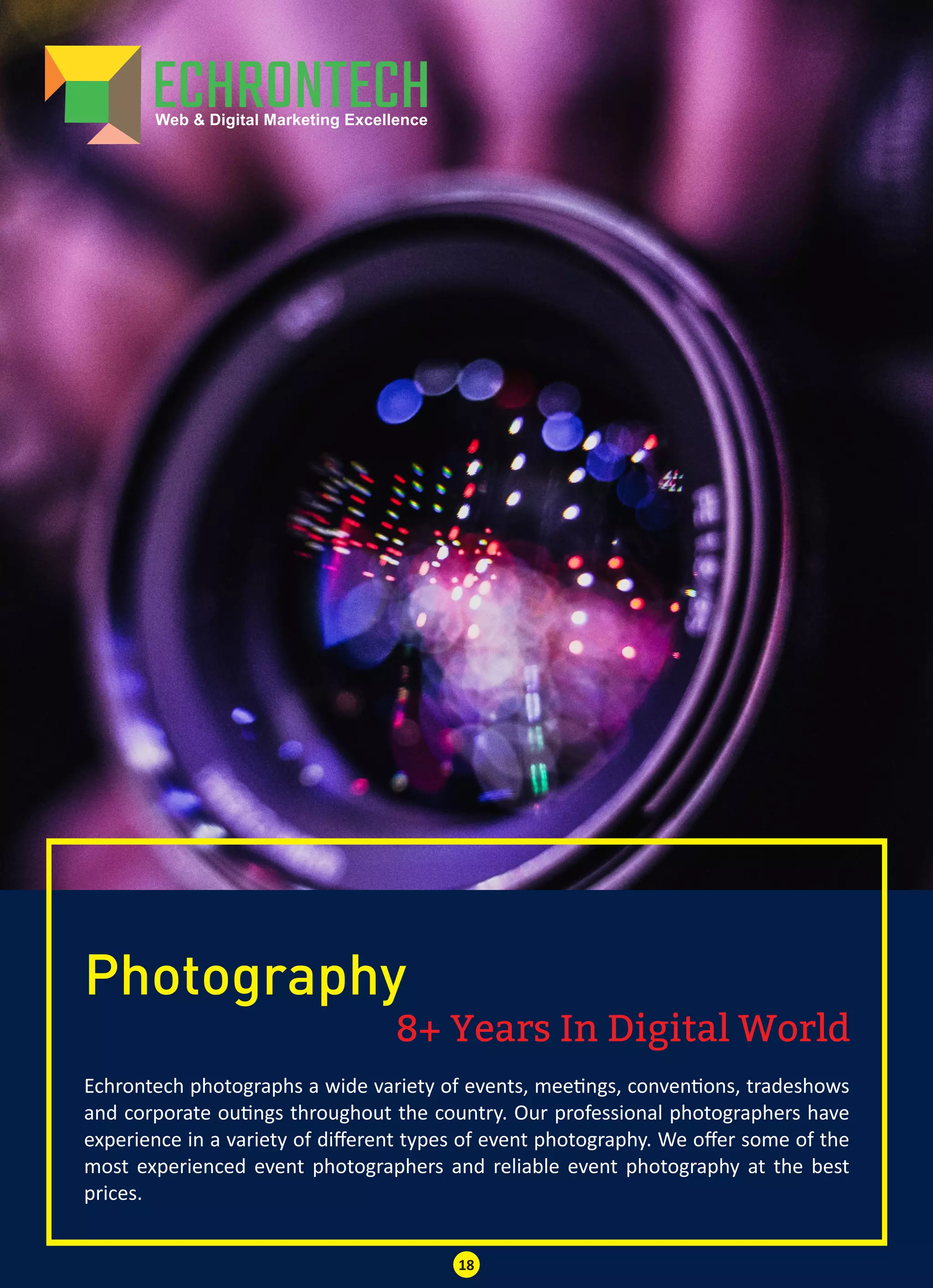 8+ Years In Digital World
Photography
Echrontech photographs a wide variety of events, mee ngs, conven ons, tradeshows
and corporate ou ngs throughout the country. Our professional photographers have
experience in a variety of diﬀerent types of event photography. We oﬀer some of the
most experienced event photographers and reliable event photography at the best
prices.
18
 