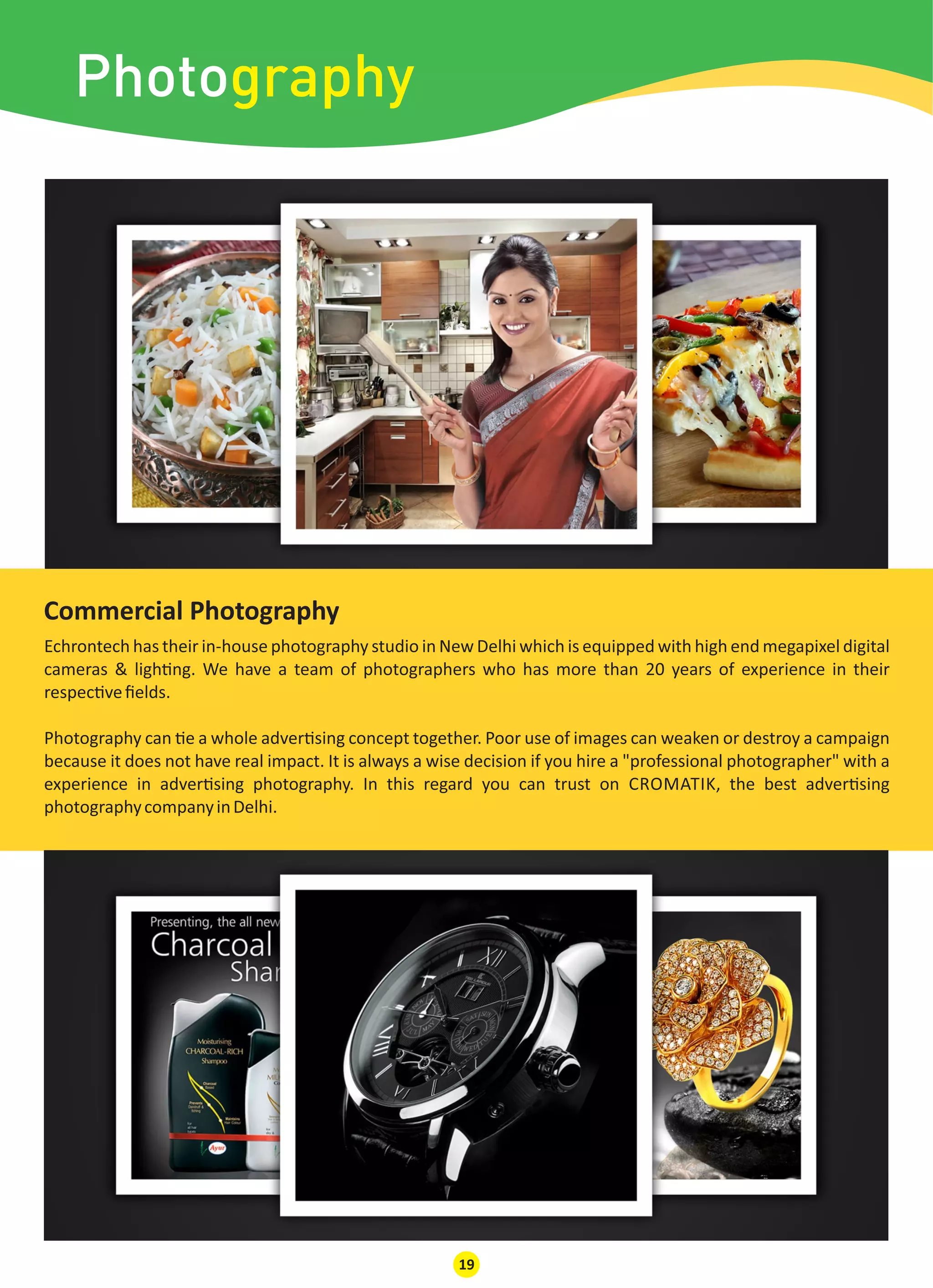 Photography
Echrontech has their in-house photography studio in New Delhi which is equipped with high end megapixel digital
cameras & ligh ng. We have a team of photographers who has more than 20 years of experience in their
respec veﬁelds.
Photography can e a whole adver sing concept together. Poor use of images can weaken or destroy a campaign
because it does not have real impact. It is always a wise decision if you hire a "professional photographer" with a
experience in adver sing photography. In this regard you can trust on CROMATIK, the best adver sing
photographycompanyinDelhi.
Commercial Photography
19
 
