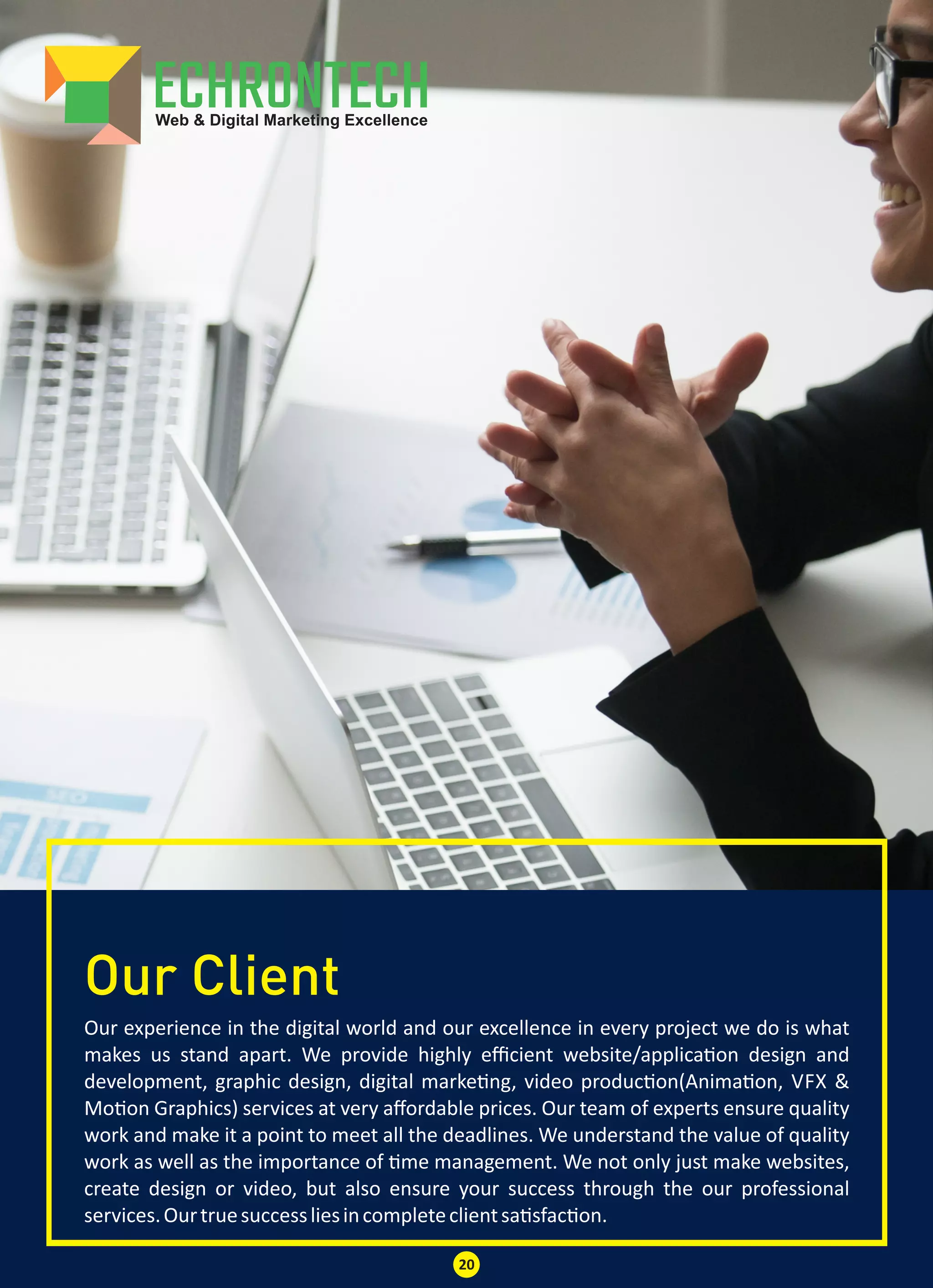 Our Client
Our experience in the digital world and our excellence in every project we do is what
makes us stand apart. We provide highly eﬃcient website/applica on design and
development, graphic design, digital marke ng, video produc on(Anima on, VFX &
Mo on Graphics) services at very aﬀordable prices. Our team of experts ensure quality
work and make it a point to meet all the deadlines. We understand the value of quality
work as well as the importance of me management. We not only just make websites,
create design or video, but also ensure your success through the our professional
services.Ourtruesuccessliesincompleteclientsa sfac on.
20
 