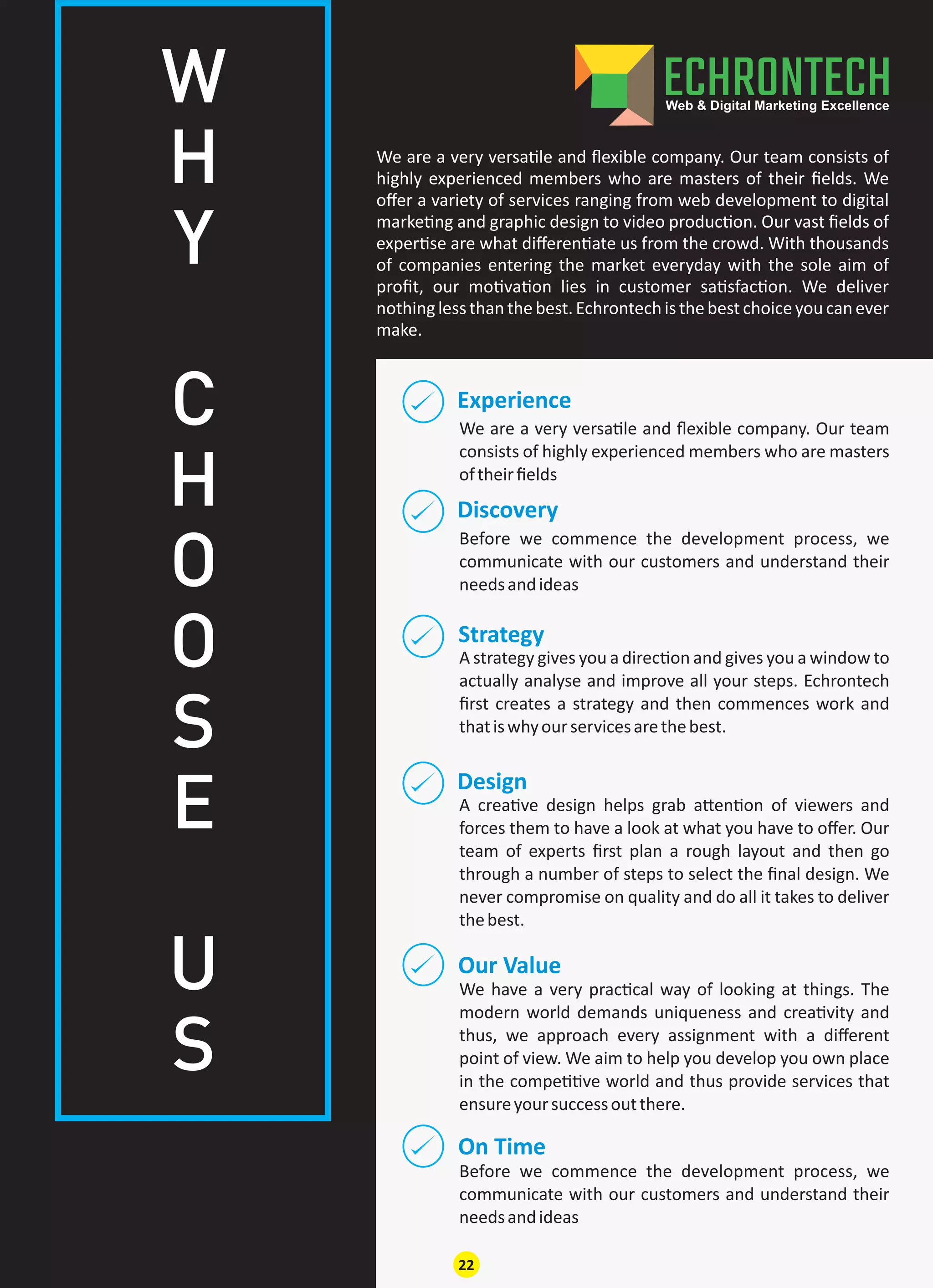 Experience
We are a very versa le and ﬂexible company. Our team
consists of highly experienced members who are masters
oftheirﬁelds
Discovery
Our Value
On Time
Design
Strategy
Before we commence the development process, we
communicate with our customers and understand their
needsandideas
We have a very prac cal way of looking at things. The
modern world demands uniqueness and crea vity and
thus, we approach every assignment with a diﬀerent
point of view. We aim to help you develop you own place
in the compe ve world and thus provide services that
ensureyoursuccessoutthere.
Before we commence the development process, we
communicate with our customers and understand their
needsandideas
A crea ve design helps grab a en on of viewers and
forces them to have a look at what you have to oﬀer. Our
team of experts ﬁrst plan a rough layout and then go
through a number of steps to select the ﬁnal design. We
never compromise on quality and do all it takes to deliver
thebest.
A strategy gives you a direc on and gives you a window to
actually analyse and improve all your steps. Echrontech
ﬁrst creates a strategy and then commences work and
thatiswhyourservicesarethebest.
We are a very versa le and ﬂexible company. Our team consists of
highly experienced members who are masters of their ﬁelds. We
oﬀer a variety of services ranging from web development to digital
marke ng and graphic design to video produc on. Our vast ﬁelds of
exper se are what diﬀeren ate us from the crowd. With thousands
of companies entering the market everyday with the sole aim of
proﬁt, our mo va on lies in customer sa sfac on. We deliver
nothing lessthan thebest.Echrontechisthebestchoiceyou can ever
make.
W
H
Y
C
H
O
O
S
E
U
S
22
 