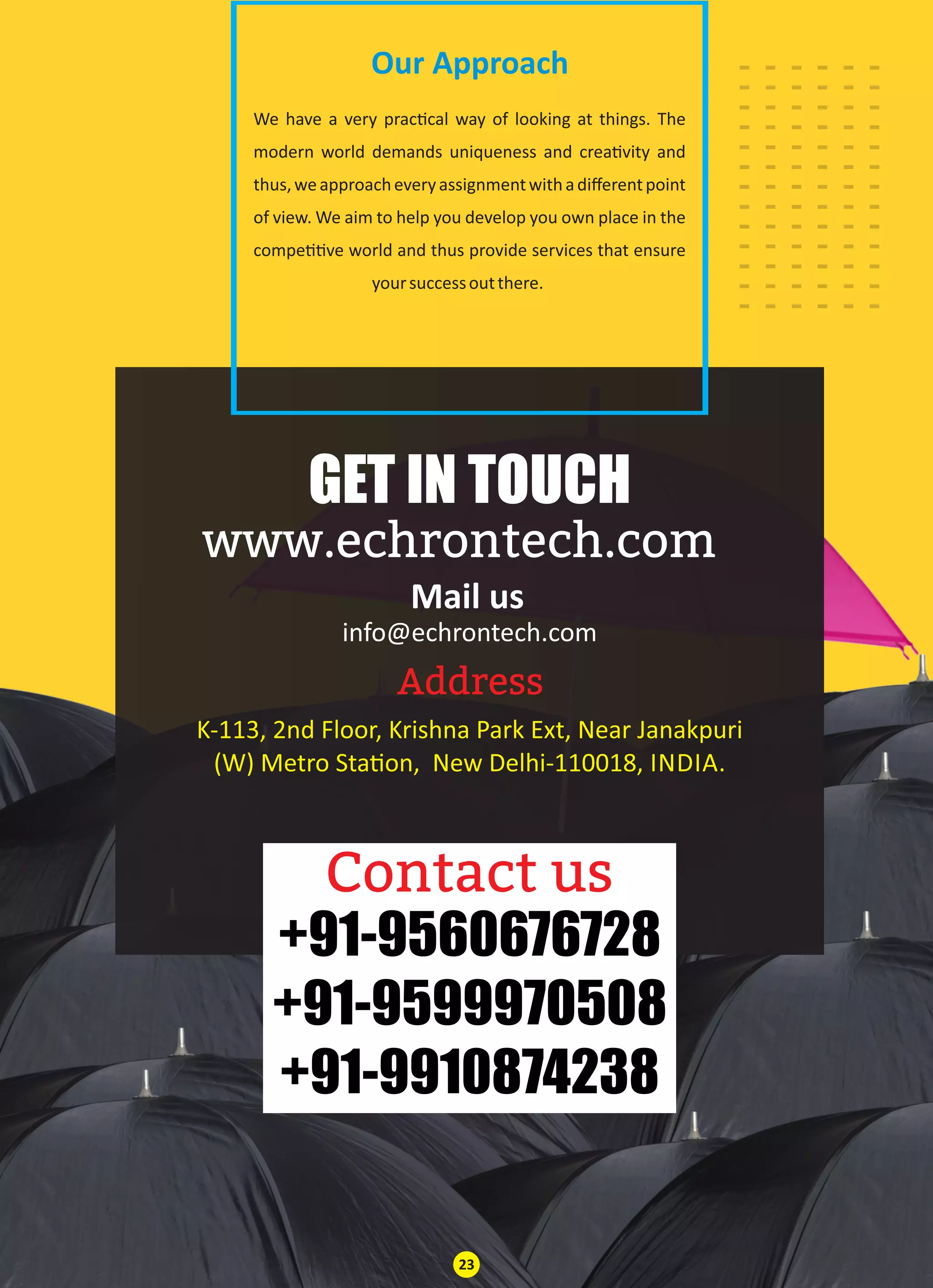 Our Approach
info@echrontech.com
Address
Contact us
GET IN TOUCH
www.echrontech.com
Mail us
We have a very prac cal way of looking at things. The
modern world demands uniqueness and crea vity and
thus,weapproacheveryassignmentwithadiﬀerentpoint
of view. We aim to help you develop you own place in the
compe ve world and thus provide services that ensure
yoursuccessoutthere.
K-113, 2nd Floor, Krishna Park Ext, Near Janakpuri
(W) Metro Sta on, New Delhi-110018, INDIA.
+91-9560676728
+91-9599970508
+91-9910874238
23
......
......
......
......
......
......
......
......
......
......
......
......
......
 