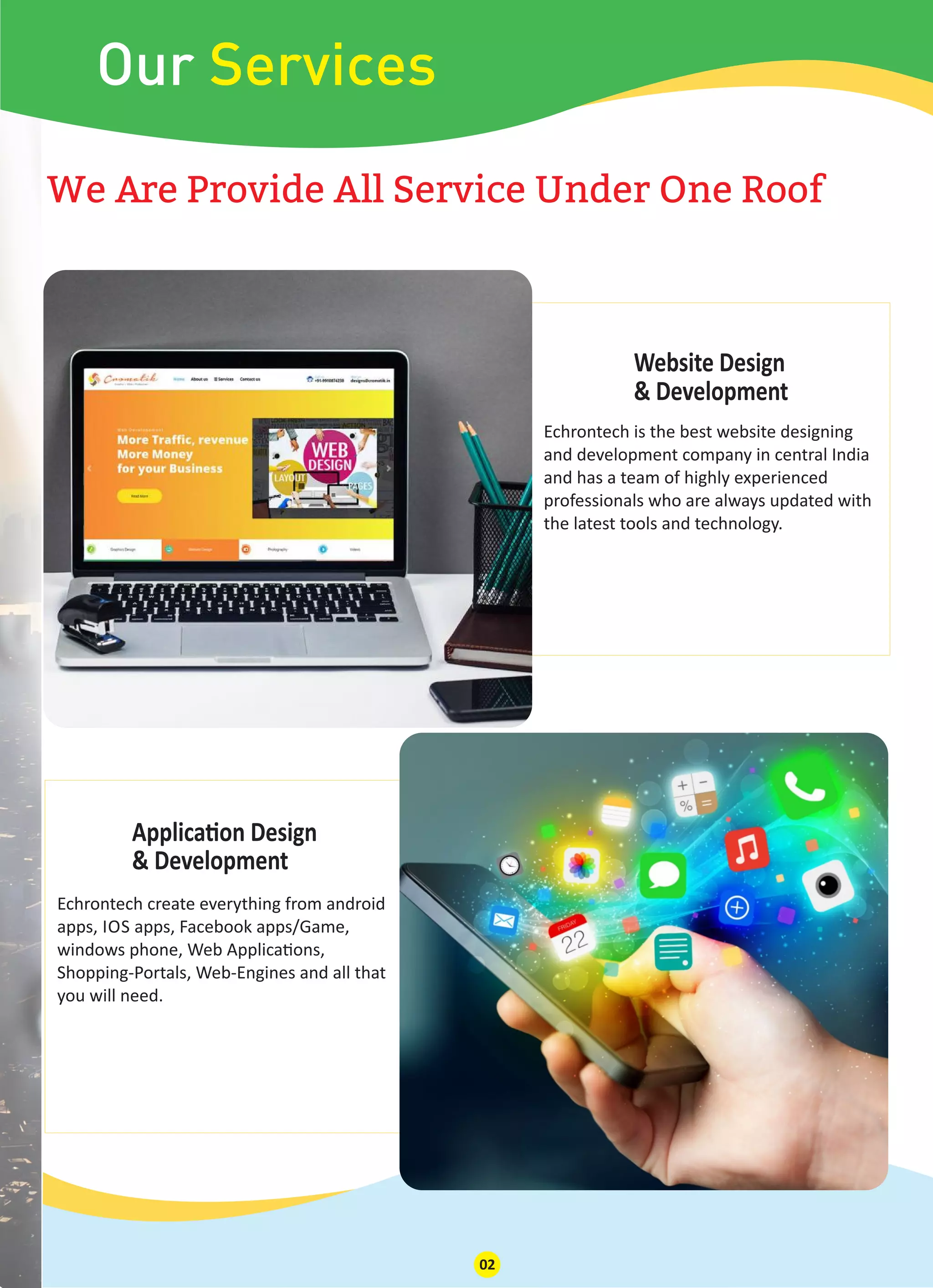 Our Services
We Are Provide All Service Under One Roof
Applica on Design
& Development
Echrontech create everything from android
apps, IOS apps, Facebook apps/Game,
windows phone, Web Applica ons,
Shopping-Portals, Web-Engines and all that
you will need.
Website Design
& Development
Echrontech is the best website designing
and development company in central India
and has a team of highly experienced
professionals who are always updated with
the latest tools and technology.
02
 