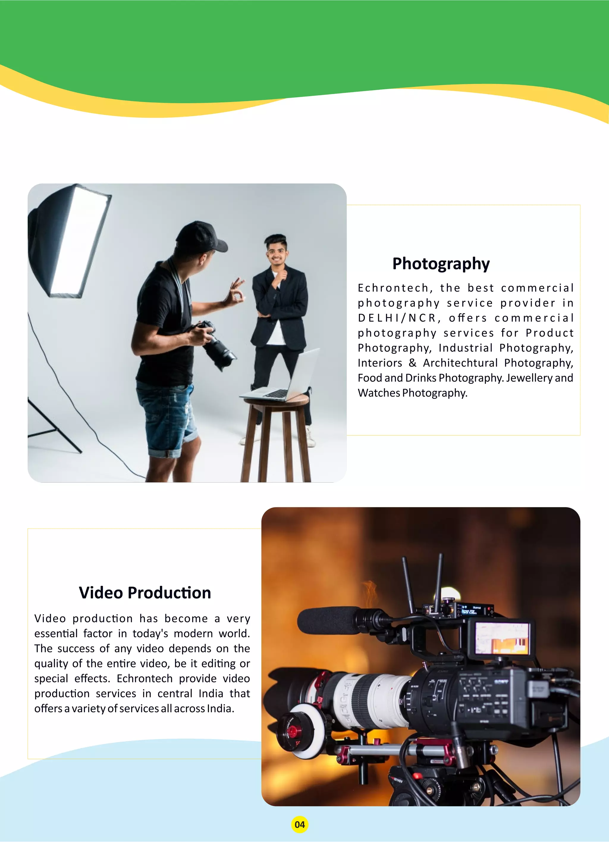 Photography
Echrontech, the best commercial
photography ser vice provider in
D E L H I / N C R , o ﬀ e r s c o m m e r c i a l
photography services for Product
Photography, Industrial Photography,
Interiors & Architechtural Photography,
Food and Drinks Photography. Jewellery and
WatchesPhotography.
Video Produc on
Video produc on has become a very
essen al factor in today's modern world.
The success of any video depends on the
quality of the en re video, be it edi ng or
special eﬀects. Echrontech provide video
produc on services in central India that
oﬀersavarietyofservicesallacrossIndia.
04
 
