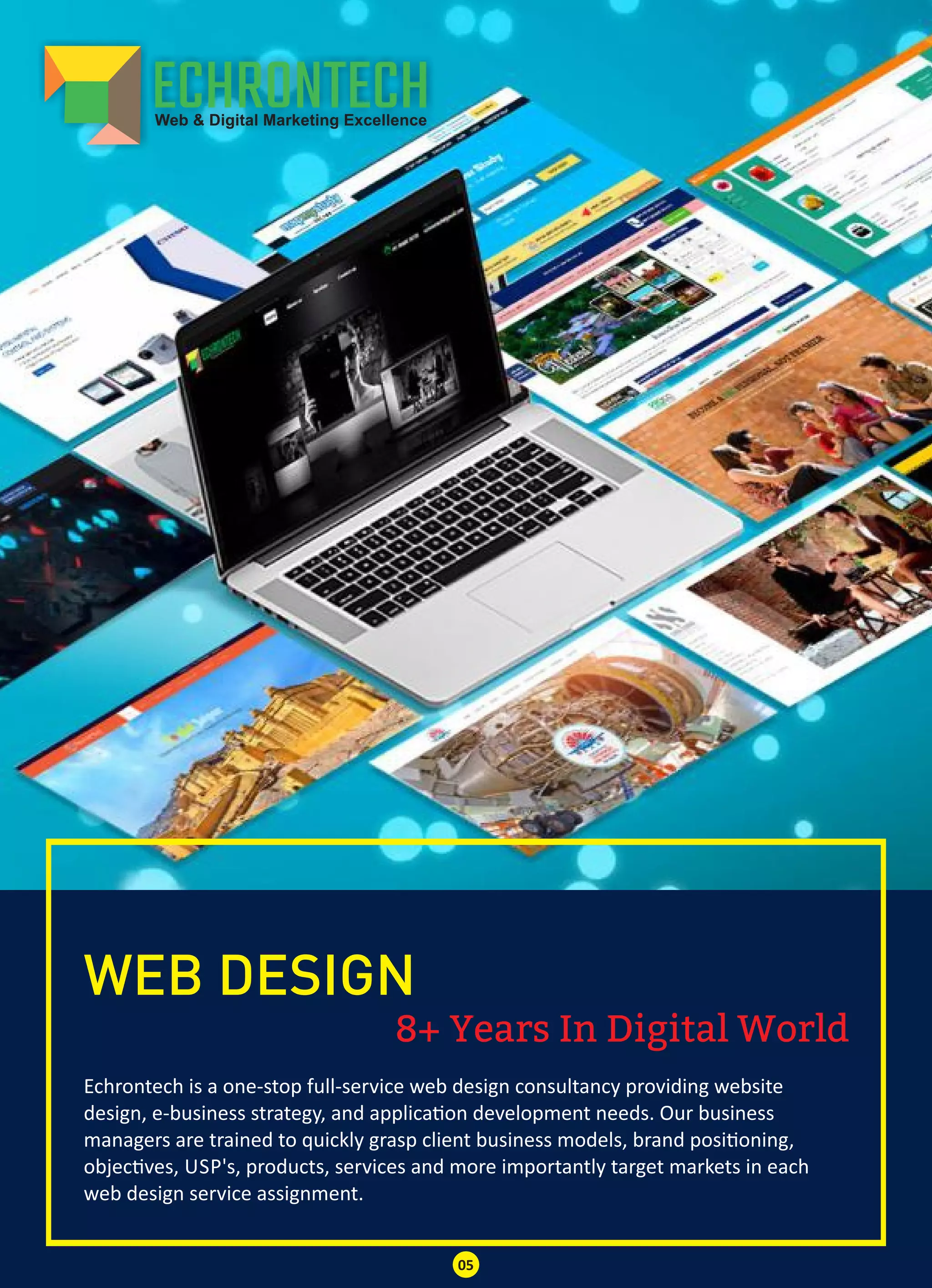 8+ Years In Digital World
WEB DESIGN
Echrontech is a one-stop full-service web design consultancy providing website
design, e-business strategy, and applica on development needs. Our business
managers are trained to quickly grasp client business models, brand posi oning,
objec ves, USP's, products, services and more importantly target markets in each
web design service assignment.
05
 