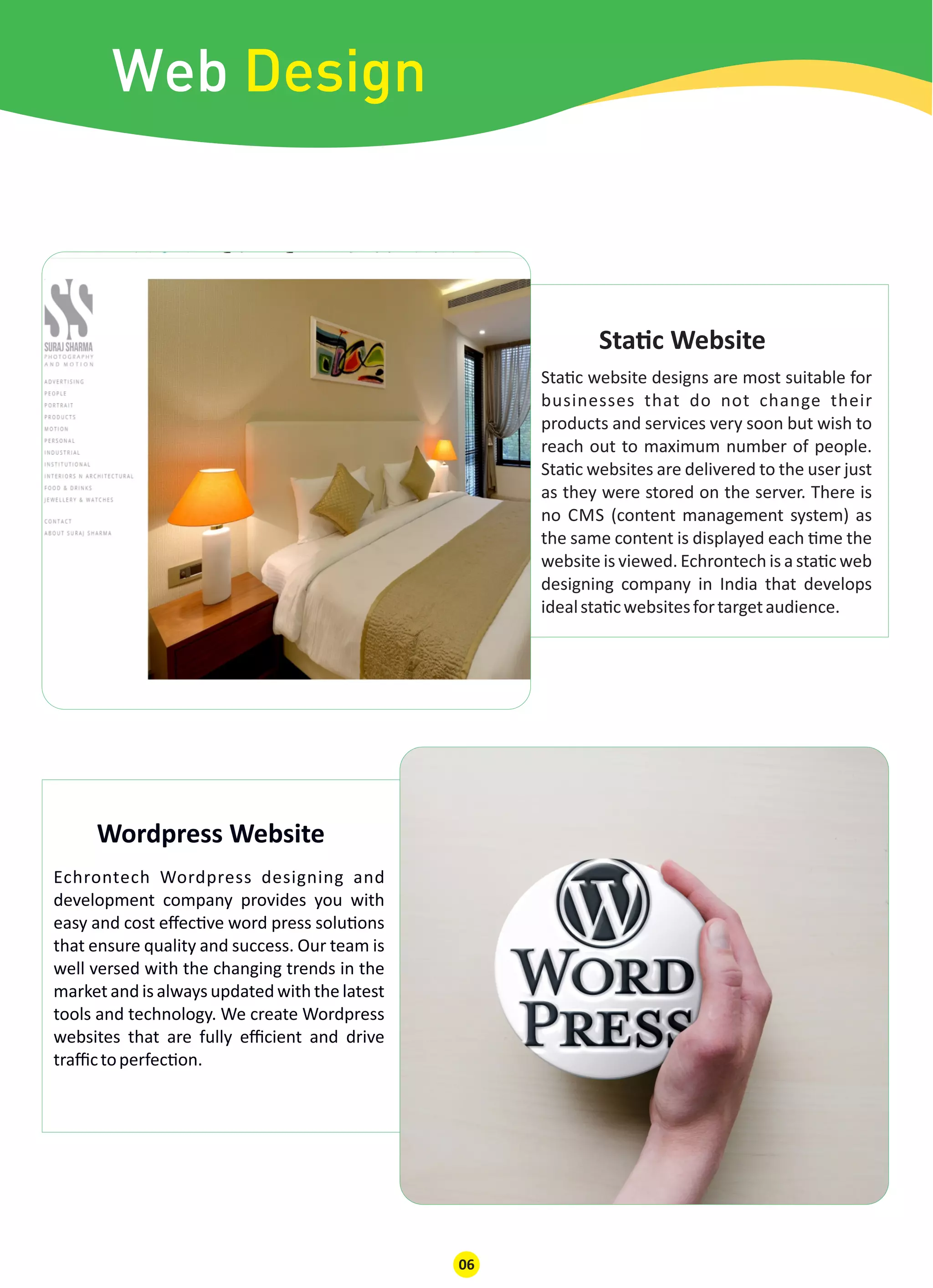 Web Design
06
Sta c website designs are most suitable for
businesses that do not change their
products and services very soon but wish to
reach out to maximum number of people.
Sta c websites are delivered to the user just
as they were stored on the server. There is
no CMS (content management system) as
the same content is displayed each me the
website is viewed. Echrontech is a sta c web
designing company in India that develops
idealsta cwebsitesfortargetaudience.
Echrontech Wordpress designing and
development company provides you with
easy and cost eﬀec ve word press solu ons
that ensure quality and success. Our team is
well versed with the changing trends in the
market and is always updated with the latest
tools and technology. We create Wordpress
websites that are fully eﬃcient and drive
traﬃctoperfec on.
Sta c Website
Wordpress Website
 