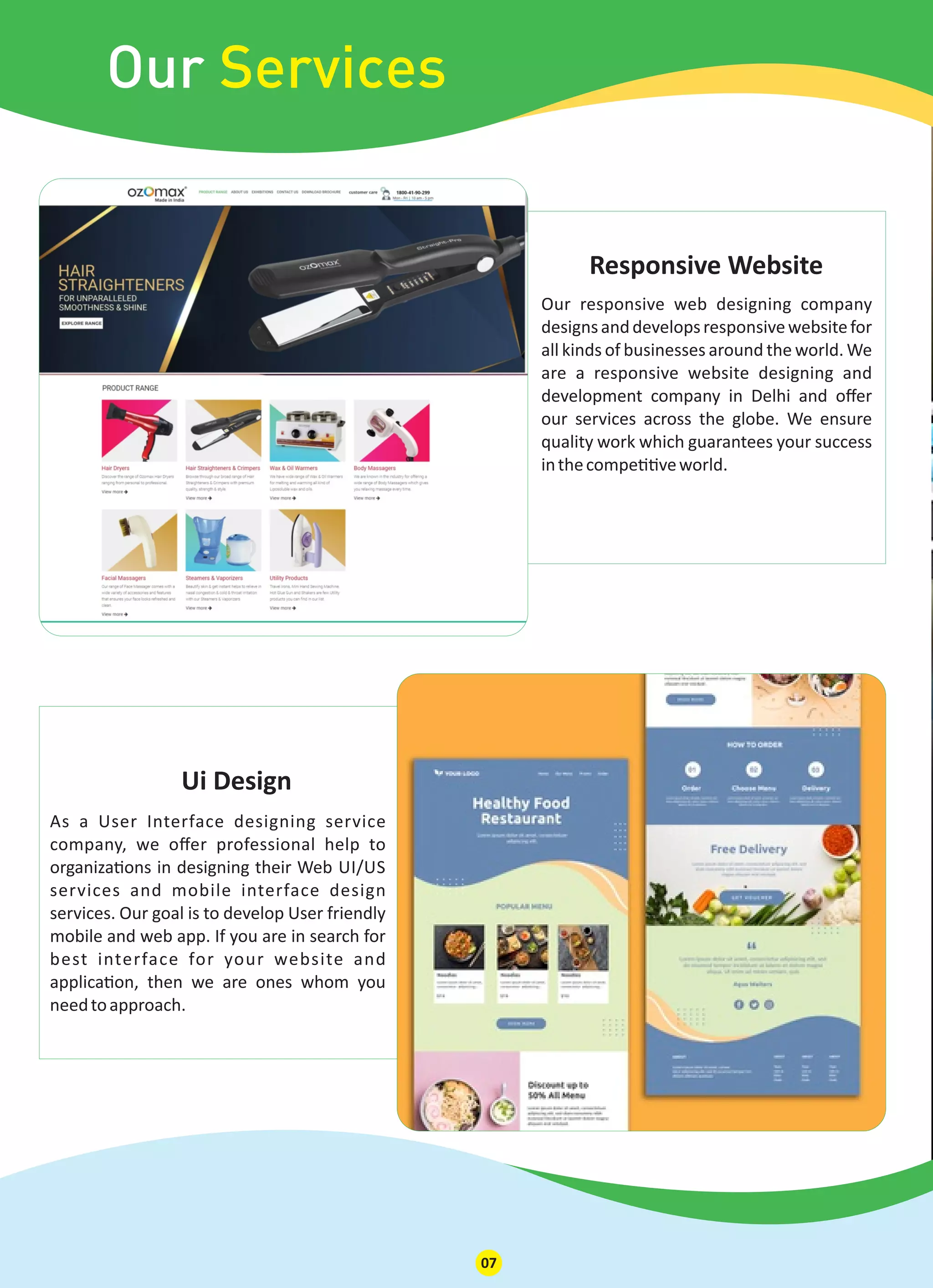 As a User Interface designing service
company, we oﬀer professional help to
organiza ons in designing their Web UI/US
services and mobile interface design
services. Our goal is to develop User friendly
mobile and web app. If you are in search for
best interface for your website and
applica on, then we are ones whom you
needtoapproach.
Ui Design
Our Services
Our responsive web designing company
designsanddevelopsresponsivewebsitefor
all kinds of businesses around the world. We
are a responsive website designing and
development company in Delhi and oﬀer
our services across the globe. We ensure
quality work which guarantees your success
inthecompe veworld.
Responsive Website
07
 