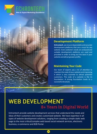 8+ Years In Digital World
WEB DEVELOPMENT
Echrontech provide website development services that understand the needs and
ideas of their customers and creates customized website. We have exper se in all
types of website development solu ons, ranging from crea ng a simple sta c web
page to the most cri cal/complex web based social network services, electronic
business, e-commerce and B2B Portal.
Development Pla orm
Maintaining Your Code
Echrontech, we ensure dependable and accurate
development pla orms that are a must for any
website. Every website’s needs are analysed and
suitable development pla orms are used and
provided in order to bring out the best in your
websiteanda ractgreaterproﬁts.
Our team of experts pay a lot of a en on to
maintain the code of your website and improving
it which is very essen al to a ract poten al
customers. The code of a website is like its
founda on. A strong founda on leads to a
successfulstructure.
08
 