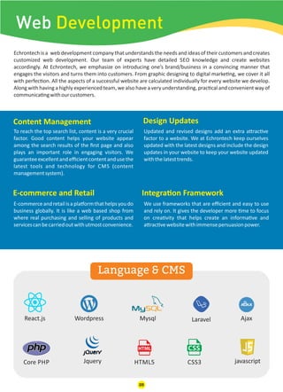 Web Development
React.js Wordpress Mysql Laravel
javascriptCSS3JqueryCore PHP
Ajax
HTML5
Echrontech is a web development company that understands the needs and ideas of their customers and creates
customized web development. Our team of experts have detailed SEO knowledge and create websites
accordingly. At Echrontech, we emphasize on introducing one’s brand/business in a convincing manner that
engages the visitors and turns them into customers. From graphic designing to digital marke ng, we cover it all
with perfec on. All the aspects of a successful website are calculated individually for every website we develop.
Along with having a highly experienced team, we also have a very understanding, prac cal and convenient way of
communica ngwithourcustomers.
E-commerce and Retail Integra on Framework
Content Management Design Updates
E-commerceandretailisapla ormthathelpsyoudo
business globally. It is like a web based shop from
where real purchasing and selling of products and
servicescanbecarriedoutwithutmostconvenience.
To reach the top search list, content is a very crucial
factor. Good content helps your website appear
among the search results of the ﬁrst page and also
plays an important role in engaging visitors. We
guaranteeexcellentandeﬃcientcontentandusethe
latest tools and technology for CMS (content
managementsystem).
We use frameworks that are eﬃcient and easy to use
and rely on. It gives the developer more me to focus
on crea vity that helps create an informa ve and
a rac vewebsitewithimmensepersuasionpower.
Updated and revised designs add an extra a rac ve
factor to a website. We at Echrontech keep ourselves
updated with the latest designs and include the design
updates in your website to keep your website updated
withthelatesttrends.
Language & CMS
09
 