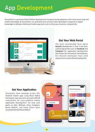 Echrontech is a prominent React Na ve Development Company having adeptness with most recent web and
mobile technology. At Echrontech, our proﬁcient team of react na ve developers comprises in-depth
knowledge to develop intellectual mobile apps best suits to drive your business, competently.
App Development
The most considerable facts about
ReactJS development is that it has been
used by big brands such as Facebook and
Instagram for applica on development
that makes this framework extraordinary.
Our ReactJS developers have solid
experienceincustomReactJS webportal.
Get Your Web Portal
Echrontech Team develops A-class iOS,
Android mobile apps using React Na ve
framework. Save your me and up to 30% oﬀ
investments for cross-pla orm mobile
applica on development. For now, such
giants as Uber, Walmart, Artsy, Instagram,
Beidu Mobile, and many others were
accomplishedwithReactNa ve!
Get Your Applica on
11
 