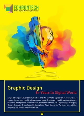 8+ Years In Digital World
Graphic Design
Graphic Design is visual communica on and the aesthe c expression of concepts and
ideas using various graphic elements and tools. Echrontech graphic designers create
visuals to meet precise commercial or promo onal needs like Logo Design, Packaging
Design, Brochure & catalogue Design & Print Adver sements. We focus on usability,
simplicityandinnova veuserinterface.
12
 