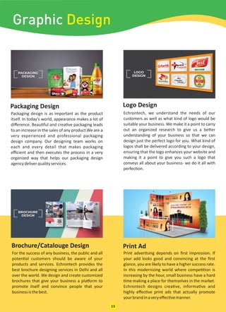 Packaging Design Logo Design
Packaging design is as important as the product
itself. In today’s world, appearance makes a lot of
diﬀerence. Beau ful and crea ve packaging leads
to an increase in the sales of any product.We are a
very experienced and professional packaging
design company. Our designing team works on
each and every detail that makes packaging
eﬃcient and then executes the process in a very
organized way that helps our packaging design
agencydeliverqualityservices.
Echrontech, we understand the needs of our
customers as well as what kind of logo would be
suitable your business. We make it a point to carry
out an organized research to give us a be er
understanding of your business so that we can
design just the perfect logo for you. What kind of
logos shall be delivered according to your design,
ensuring that the logo enhances your website and
making it a point to give you such a logo that
conveys all about your business- we do it all with
perfec on.
For the success of any business, the public and all
poten al customers should be aware of your
products and services. Echrontech provides the
best brochure designing services in Delhi and all
over the world. We design and create customized
brochures that give your business a pla orm to
promote itself and convince people that your
businessisthebest.
Print adver sing depends on ﬁrst impression. If
your add looks good and convincing at the ﬁrst
glance, you are likely to have a higher success rate.
In this modernizing world where compe on is
increasing by the hour, small business have a hard
me making a place for themselves in the market.
Echrontech designs crea ve, informa ve and
highly eﬀec ve print ads that actually promote
yourbrandinaveryeﬀec vemanner.
Print AdBrochure/Catalouge Design
13
Graphic Design
 