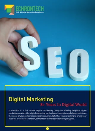 8+ Years In Digital World
Digital Marketing
Echrontech is a full service Digital Marke ng Company oﬀering bespoke digital
marke ng services. Our digital marke ng methods are innova ve and always an cipate
the intent of your customers and search engines. Whether you are looking to brand your
businessorincreasethereach,Echrontechwillhelpyouachieveyourgoals.
14
 