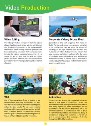 Our video produc on company in Delhi has a team
ofexpertswhoarewellversedwiththelatesttrends
and demands of consumers of the modern world.
Echrontech video edi ng company provides the
best video edi ng services in Delhi and across India.
In order to make a successful video, there is no
space for errors and that is why our video
produc onhouseincentralIndiaeditsyourvideoto
perfec onwithoutmissingoutoneventhesmallest
ofdetails.
Video Edi ng
Echrontech is the best corporate ﬁlm maker in
Delhi. We ﬁrst understand your company and what
it has to oﬀer and then we begin the journey of
crea ng just the right video for your business. We
make and edit videos that convincethe viewers that
yourcompanyiswhattheyarelookingfor.Ourteam
of corporate video editors know very well how to
edit videos in order to achieve product. Echrontech
video produc on house puts customer sa sfac on
aboveeverythingelse
Corporate Video / Drone Shoot
VFX
Our VFX company is the ﬁnest of its kind as we
not only focus on adding visual eﬀects but also
editthevideoswhereverrequiredwhichhelpsus
deliver the best results. We are a very versa le
mo on graphics agency and have worked with all
kinds of videos. Hence, our experience in this
industry gives us a be er understanding of what
kingof VFX wouldbethebestforyourvideo.
Anima on
Gone those days when sta c images held immense
value in the eyes of beholders. With the
advancement of technology, the innova on in each
and every aspect has been encouraged. We at
Echrontech aim to provide top-notch 2D & 3D
anima on services to clients with a view to drive
more traﬃc and yield best possible results. Being it
any concept ranging from humorous to horror, we
aim to communicate the message eﬀec vely
throughour2D&3Danima ons.
17
.........................
.........................
.........................
.........................
Video Production
 