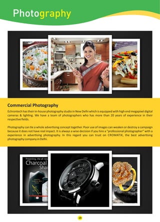 Photography
Echrontech has their in-house photography studio in New Delhi which is equipped with high end megapixel digital
cameras & ligh ng. We have a team of photographers who has more than 20 years of experience in their
respec veﬁelds.
Photography can e a whole adver sing concept together. Poor use of images can weaken or destroy a campaign
because it does not have real impact. It is always a wise decision if you hire a "professional photographer" with a
experience in adver sing photography. In this regard you can trust on CROMATIK, the best adver sing
photographycompanyinDelhi.
Commercial Photography
19
 
