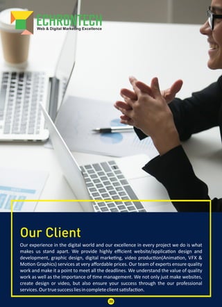 Our Client
Our experience in the digital world and our excellence in every project we do is what
makes us stand apart. We provide highly eﬃcient website/applica on design and
development, graphic design, digital marke ng, video produc on(Anima on, VFX &
Mo on Graphics) services at very aﬀordable prices. Our team of experts ensure quality
work and make it a point to meet all the deadlines. We understand the value of quality
work as well as the importance of me management. We not only just make websites,
create design or video, but also ensure your success through the our professional
services.Ourtruesuccessliesincompleteclientsa sfac on.
20
 