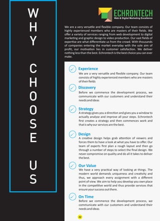 Experience
We are a very versa le and ﬂexible company. Our team
consists of highly experienced members who are masters
oftheirﬁelds
Discovery
Our Value
On Time
Design
Strategy
Before we commence the development process, we
communicate with our customers and understand their
needsandideas
We have a very prac cal way of looking at things. The
modern world demands uniqueness and crea vity and
thus, we approach every assignment with a diﬀerent
point of view. We aim to help you develop you own place
in the compe ve world and thus provide services that
ensureyoursuccessoutthere.
Before we commence the development process, we
communicate with our customers and understand their
needsandideas
A crea ve design helps grab a en on of viewers and
forces them to have a look at what you have to oﬀer. Our
team of experts ﬁrst plan a rough layout and then go
through a number of steps to select the ﬁnal design. We
never compromise on quality and do all it takes to deliver
thebest.
A strategy gives you a direc on and gives you a window to
actually analyse and improve all your steps. Echrontech
ﬁrst creates a strategy and then commences work and
thatiswhyourservicesarethebest.
We are a very versa le and ﬂexible company. Our team consists of
highly experienced members who are masters of their ﬁelds. We
oﬀer a variety of services ranging from web development to digital
marke ng and graphic design to video produc on. Our vast ﬁelds of
exper se are what diﬀeren ate us from the crowd. With thousands
of companies entering the market everyday with the sole aim of
proﬁt, our mo va on lies in customer sa sfac on. We deliver
nothing lessthan thebest.Echrontechisthebestchoiceyou can ever
make.
W
H
Y
C
H
O
O
S
E
U
S
22
 