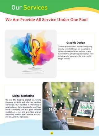 Our Services
We Are Provide All Service Under One Roof
Crea ve graphics are a boon to everything.
Visually beau ful things are accepted at a
higher rate in the market and that is why
Echrontech Graphic Design Company is here
to help you by giving you the best graphic
design services
Graphic Design
We are the leading Digital Marke ng
Company in Delhi and oﬀer our services
worldwide. Our exper se in marke ng is
what makes us the best op on for you. If you
need a company that has good internet
marke ng sense and provides digital
marke ng services that promise success.
youarejustattherightplace.
Digital Marke ng
03
 