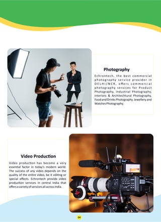 Photography
Echrontech, the best commercial
photography ser vice provider in
D E L H I / N C R , o ﬀ e r s c o m m e r c i a l
photography services for Product
Photography, Industrial Photography,
Interiors & Architechtural Photography,
Food and Drinks Photography. Jewellery and
WatchesPhotography.
Video Produc on
Video produc on has become a very
essen al factor in today's modern world.
The success of any video depends on the
quality of the en re video, be it edi ng or
special eﬀects. Echrontech provide video
produc on services in central India that
oﬀersavarietyofservicesallacrossIndia.
04
 