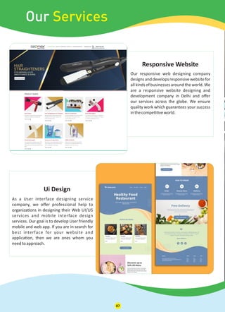 As a User Interface designing service
company, we oﬀer professional help to
organiza ons in designing their Web UI/US
services and mobile interface design
services. Our goal is to develop User friendly
mobile and web app. If you are in search for
best interface for your website and
applica on, then we are ones whom you
needtoapproach.
Ui Design
Our Services
Our responsive web designing company
designsanddevelopsresponsivewebsitefor
all kinds of businesses around the world. We
are a responsive website designing and
development company in Delhi and oﬀer
our services across the globe. We ensure
quality work which guarantees your success
inthecompe veworld.
Responsive Website
07
 