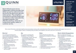 11
Introduction
About Us
Our Timeline
Our Mission
Our Vision
Our Values
WHO WE ARE
Rail
Rail Projects
Rail Maintenance
Utilities
Case Studies
WHAT WE DO
CONTACT US
Corporate Social
Responsiblity
Electrical
Low Voltage (LV) Domestic
and Commercial Cable Laying,
along with installation of Electric
Distribution Networks:
•	 A full Design, Install, Test and
Commissioning Service
•	 Metering including Smart
Meters
•	 Domestic connections
•	 Industrial/Commercial
connections
•	 Cable Troughs, routes and
service ducts
Gas
Gas systems including the
installation of Gas Meters:
•	 A full Design, Install, Test and
Commissioning Service
•	 Metering including Smart
Meters
•	 Domestic connections
•	 Industrial/Commercial
connections
•	 Gas disconnections
•	 Outlet/Downstream pipework
Water
Water Distribution Networks
including the installation of Water
Meters:
•	 A full Design, Install, Test and
Commissioning Service
•	 Metering including smart
meters
•	 Domestic connections
•	 Industrial/Commercial
connections
•	 Outlet/Downstream pipework
•	 Fire mains and risers
Electric Vehicle Charging Points
Electrical Vehicle Charging
Point installations including civils
requirements:
•	 A full design, install and
commissioning service
•	 Supplier agnostic solutions
provider
•	 Workplace/Commercial
applications including access to
grant schemes available
•	 Home installation applications
including access to grant
schemes available
UTILITIES
Quinn Infrastructure are an
independent utilities provider that
deliver an end-to-end connection
service for the electricity, gas and
water sectors. The company is
committed to working closely with
our clients in order to provide fully
managed, bespoke, cost-
effective solutions, which do not
compromise quality, safety or
customer service.
We connect Domestic and Industrial/Commercial systems and provide comprehensive infrastructure solutions and support services to a
broad range of clients, including utility providers and suppliers, end users and main contractors.
 