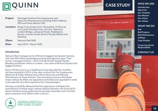 12
Introduction
About Us
Our Timeline
Our Mission
Our Vision
Our Values
WHO WE ARE
Rail
Rail Projects
Rail Maintenance
Utilities
Case Studies
WHAT WE DO
CONTACT US
Corporate Social
Responsiblity
CASE STUDY
Introduction
Network Rail manages some of Britain’s biggest and busiest stations,
with over 850 million passengers passing through each year. Their
twenty managed stations – which include Bristol Temple Meads,
Reading and eleven others in London – are some of Britain’s busiest and
biggest stations.
Quinn Infrastructure, as a building services specialist for mainline
rail was awarded in 2014, a five-year contract for Fire Suppression,
Detection & Public Address Voice Alarm Reactive and Planned
Maintenance at these stations. The aim being to ensure that these
major railway facilities are regularly maintained and upgraded in order
to provide the very best experience for rail passengers.
Having successfully delivered the fire suppression and detection
maintenance at these major railway stations between 2014 and 2019,
Quinn Infrastructure’s performance was duly rewarded, with a further
year’s extension until 2020 to their contract.
Project:	 Managed Stations Fire Suppression and
Detection Maintenance including Public Address
(PA) and Voice Alarms (VA)
Location:	 Kings Cross, Kings Cross Thameslink, St Pancras
Low Level, Charing Cross, Victoria, Waterloo,
London Bridge, Liverpool Street, Paddington,
Euston, Cannon Street, Bristol Temple Meads and
Reading
Client:	 Network Rail (NR)
Date:	 April 2014 – March 2020
DOWNLOAD FULL
PDF CASE STUDY
 