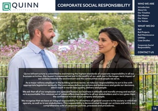 14
Introduction
About Us
Our Timeline
Our Mission
Our Vision
Our Values
WHO WE ARE
Rail
Rail Projects
Rail Maintenance
Utilities
Case Studies
WHAT WE DO
CONTACT US
Corporate Social
Responsiblity
CORPORATE SOCIAL RESPONSIBILITY
Quinn Infrastructure is committed to maintaining the highest standards of corporate responsibility in all our
business activities. Our impact is measured not just in the quality of our work but in the longer-term impact of
our actions towards the environment and the communities and people we serve.
As a major railway employer in the building services sector, we take our responsibilities to act in line with
appropriate legislation seriously. Our core values define our actions and behaviours and guide our decisions,
which result in world class quality, delivery and people.
We ask that all of our employees are open and honest, our business is ethically and morally strong and each of
us is accountable.This common set of values offers clear benefits to all our stakeholders and in turn gives them
the confidence to trust in our company and people.
We recognise that we have an integral responsibility for all matters of general concern to the society in which we
operate, as well as to our stakeholders. This responsibility is demonstrated through our actions and within our
comprehensive suite of corporate policies, processes and procedures.
 