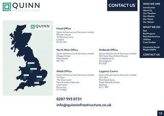 15
Introduction
About Us
Our Timeline
Our Mission
Our Vision
Our Values
WHO WE ARE
Rail
Rail Projects
Rail Maintenance
Utilities
Case Studies
WHAT WE DO
CONTACT US
Corporate Social
Responsiblity
CONTACT US
MANCHE STE R
R EGIONAL OF F IC E
BIRMING HAM
R EGIONAL OF F IC E
WALE S
REGIONAL OF F IC E
LOND ON
HE AD OF F IC E
BARKING
LO GISTIC S C E NTR E
0207 993 0731
info@quinninfrastructure.co.uk
Midlands Office
Quinn Infrastructure Services Limited
4th Floor New Oxford House
16 Waterloo St
Birmingham
B2 5UG
Welsh Office
Quinn Infrastructure Services Limited
1st Floor
The Courtyard
Parc Business Edwards
Llantrisant
Pontyclun
CF72 8QZ
Head Office
Quinn Infrastructure Services Limited
Minster House
42 Mincing Lane
London
EC3R 7AE
North West Office
Quinn Infrastructure Services Limited
Chapel Street
Manchester
M3 1RJ
Logistics Centre
Quinn Infrastructure Services Limited
Unit 2&3
Muirhead Quay
Fresh Wharfe Estate
Barking
IG11 7BP
 