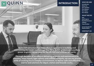 2
Introduction
About Us
Our Timeline
Our Mission
Our Vision
Our Values
WHO WE ARE
Rail
Rail Projects
Rail Maintenance
Utilities
Case Studies
WHAT WE DO
CONTACT US
Corporate Social
Responsiblity
Quinn Infrastructure has unparalleled experience in building and
maintaining electrical, mechanical, fire, fibre, building fabric and ancillary
power engineering services for the UK Rail and Utilities networks.
Through decades of excellence delivering projects and maintenance on
mainline, mass transit, light railway and utilities networks, we use our proven
skills of working live in complex environments, to deliver safe and effective
end-to-end solutions for depot, station and lineside works.
INTRODUCTION
 