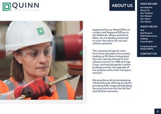 3
Introduction
About Us
Our Timeline
Our Mission
Our Vision
Our Values
WHO WE ARE
Rail
Rail Projects
Rail Maintenance
Utilities
Case Studies
WHAT WE DO
CONTACT US
Corporate Social
Responsiblity
ABOUT US
Supported by our Head Office in
London and Regional Offices in
the Midlands, Wales and North
West, we are ideally positioned
to cover the entire UK rail and
utilities networks.
We provide an all-encompassing,
‘whole lifecycle’ offering to clients,
providing fully integrated Building
Services solutions for the UK Rail
and Utilities networks.
The company brings its roots
from three decades of successful
trading as MJ Quinn Integrated
Services, having started its first
railway contract in 1989 at Kings
Cross, working alongside London
Underground on the upgrade of
fire systems within their transport
network.
 