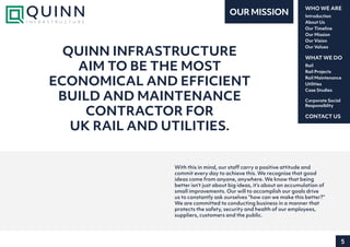 5
Introduction
About Us
Our Timeline
Our Mission
Our Vision
Our Values
WHO WE ARE
Rail
Rail Projects
Rail Maintenance
Utilities
Case Studies
WHAT WE DO
CONTACT US
Corporate Social
Responsiblity
With this in mind, our staff carry a positive attitude and
commit every day to achieve this. We recognise that good
ideas come from anyone, anywhere. We know that being
better isn’t just about big ideas, it’s about an accumulation of
small improvements. Our will to accomplish our goals drive
us to constantly ask ourselves “how can we make this better?”
We are committed to conducting business in a manner that
protects the safety, security and health of our employees,
suppliers, customers and the public.
QUINN INFRASTRUCTURE
AIM TO BE THE MOST
ECONOMICAL AND EFFICIENT
BUILD AND MAINTENANCE
CONTRACTOR FOR
UK RAIL AND UTILITIES.
OUR MISSION
 