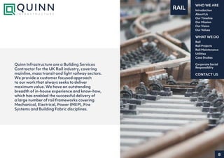 8
Introduction
About Us
Our Timeline
Our Mission
Our Vision
Our Values
WHO WE ARE
Rail
Rail Projects
Rail Maintenance
Utilities
Case Studies
WHAT WE DO
CONTACT US
Corporate Social
Responsiblity
RAIL
Quinn Infrastructure are a Building Services
Contractor for the UK Rail industry, covering
mainline, mass transit and light railway sectors.
We provide a customer focused approach
to our work that always seeks to deliver
maximum value. We have an outstanding
breadth of in-house experience and know-how,
which has enabled the successful delivery of
a large number of rail frameworks covering
Mechanical, Electrical, Power (MEP), Fire
Systems and Building Fabric disciplines.
 