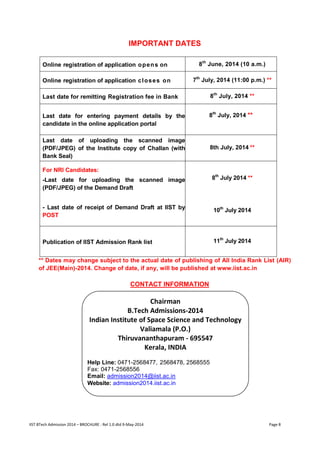 IIST BTech Admission 2014 – BROCHURE : Rel 1.0 dtd 9-May-2014 Page 8 
IMPORTANT DATES 
Online registration of application opens on 
8th June, 2014 (10 a.m.) 
Online registration of application closes on 
7th July, 2014 (11:00 p.m.) ** 
Last date for remitting Registration fee in Bank 
8th July, 2014 ** 
Last date for entering payment details by the candidate in the online application portal 
8th July, 2014 ** 
Last date of uploading the scanned image (PDF/JPEG) of the Institute copy of Challan (with Bank Seal) 
8th July, 2014 ** 
For NRI Candidates: 
-Last date for uploading the scanned image (PDF/JPEG) of the Demand Draft 
8th July 2014 ** 
- Last date of receipt of Demand Draft at IIST by POST 
10th July 2014 
Publication of IIST Admission Rank list 
11th July 2014 
** Dates may change subject to the actual date of publishing of All India Rank List (AIR) of JEE(Main)-2014. Change of date, if any, will be published at www.iist.ac.in 
CONTACT INFORMATION 
Chairman 
B.Tech Admissions-2014 
Indian Institute of Space Science and Technology 
Valiamala (P.O.) 
Thiruvananthapuram - 695547 
Kerala, INDIA 
Help Line: 0471-2568477, 2568478, 2568555 
Fax: 0471-2568556 
Email: admission2014@iist.ac.in 
Website: admission2014.iist.ac.in  