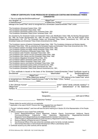 IIST BTech Admission 2014 – BROCHURE : Rel 1.0 dtd 9-May-2014 Page 9 
APPENDIX 1 FORM OF CERTIFICATE TO BE PRODUCED BY SCHEDULED CASTES AND SCHEDULED TRIBES CANDIDATES 1. This is to certify that Shri/Shrimati/Kumari* _____________________________________________________ son/ daughter* of __________________________Village/Town* _____________________________________ in District/Division* _________________________of State/Union Territory* _____________________________ belongs to the Caste/Tribe* which is recognised as a Scheduled Caste/Scheduled Tribe* under: *The Constitution (Scheduled Castes) Order, 1950 *The Constitution (Scheduled Tribes) Order, 1950 *The Constitution (Scheduled Castes) (Union Territories) Order, 1951 *The Constitution (Scheduled Tribes) (Union Territories) Order, 1951 [As amended by the Scheduled Castes and Scheduled Tribes Lists (Modification Order) 1956, the Bombay Reorganisation Act, 1960, the Punjab Reorganisation Act, 1966, the State of Himachal Pradesh Act, 1970, the North Eastern Areas (Reorganisation) Act, 1971, the Scheduled Castes and Scheduled Tribes Orders, (Amendment) Act, 1976 and the Scheduled Castes and Scheduled Tribes Orders (Amendment) Act, 2002]. *The Constitution (Jammu & Kashmir) Scheduled Castes Order, 1956; *The Constitution (Andaman and Nicobar Islands) Scheduled Tribes Order, 1959, as amended by the Scheduled Castes and Scheduled Tribes Order (Amendment) Act, 1976; *The Constitution (Dadara and Nagar Haveli) Scheduled Castes Order, 1962; *The Constitution (Dadara and Nagar Haveli) Scheduled Tribes, Order, 1962; *The Constitution (Pondicherry) Scheduled Castes Order, 1964; *The Constitution (Uttar Pradesh), Scheduled Tribes Order, 1967; *The Constitution (Goa, Daman and Diu) Scheduled Castes Order, 1968; *The Constitution (Goa, Daman and Diu) Scheduled Tribes Order, 1968; *The Constitution (Nagaland) Scheduled Tribes Order, 1970; *The Constitution (Sikkim) Scheduled Castes Order, 1978; *The Constitution (Sikkim) Scheduled Tribes Order, 1978; *The Constitution (Jammu and Kashmir) Scheduled Tribes Order, 1989; *The Constitution (Scheduled Castes) Orders (Amendment) Act, 1990; *The Constitution (Scheduled Tribes) Order (Amendment) Act, 1991; *The Constitution (Scheduled Tribes) Order (Second Amendment) Act, 1991; 2. **This certificate is issued on the basis of the Scheduled Castes/Scheduled Tribes* Certificate issued to Shri/Shrimati* ________________________________ father/mother* of Shri/Shrimati/Kumari* ________________________Village/Town* _____________________ in District/Division* ____________________of the State/Union territory* _________________who belong to the Caste/Tribe* which is recognised as a Scheduled Caste/Scheduled Tribe* in the State / Union Territory* ____________________ issued by the____________________dated__________________ 3. Shri / Shrimati / Kumari* _______________________________ and/or* his/her* family ordinarily reside(s)** in Village/Town* _________________________________________ of District/Division* of the State/Union Territory* of ___________________________________________ Signature ____________________________________________ Designation____________________________ (with seal of Office) Place ________________________ State/Union Territory* ____________________ Date ____________________ * Please delete the word(s) which are not applicable. ** Applicable in the case of SC/ST Persons who have migrated from one State/UT. IMPORTANT NOTES 1. The term “ordinarily reside(s)** used here will have the same meaning as in Section 20 of the Representation of the People Act, 1950. 2. Officers competent to issue Caste/Tribe certificates: i. District Magistrate/Additional District Magistrate/ Collector /Deputy Commissioner/ Additional Deputy Commissioner/Deputy Collector/Ist Class Stipendiary Magistrate/City Magistrate/Sub-Divisional Magistrate/Taluka Magistrate/Executive Magistrate/Extra Assistant Commissioner. ii. Chief Presidency Magistrate/Additional Chief Presidency Magistrate/Presidency Magistrate. iii. Revenue Officers not below the rank of Tehsildar. iv. Sub-Divisional Officer of the area where the candidate and/or his family normally reside(s). v. Administrator/Secretary to Administrator/Development Officer (Lakshdweep island). 3. Certificate issued by any other authority will be rejected.  