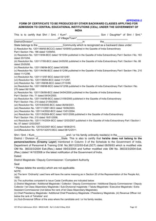 IIST BTech Admission 2014 – BROCHURE : Rel 1.0 dtd 9-May-2014 Page 10 
APPENDIX-2 
FORM OF CERTIFICATE TO BE PRODUCED BY OTHER BACKWARD CLASSES APPLYING FOR ADMISSION TO CENTRAL EDUCATIONAL INSTITUTIONS (CEIs), UNDER THE GOVERNMENT OF INDIA 
This is to certify that Shri / Smt. / Kum*. _____________________ Son / Daughter* of Shri / Smt.* ______________________________of Village/Town*___________________________________ 
District/Division*__________________________________in the__________________________ State belongs to the _________________Community which is recognized as a backward class under: 
(i) Resolution No. 12011/68/93-BCC(C) dated 10/09/93 published in the Gazette of India Extraordinary 
Part I Section I No. 186 dated 13/09/93. 
(ii) Resolution No. 12011/9/94-BCC dated 19/10/94 published in the Gazette of India Extraordinary Part I Section I No. 163 dated 20/10/94. 
(iii) Resolution No. 12011/7/95-BCC dated 24/05/95 published in the Gazette of India Extraordinary Part I Section I No. 88 dated 25/05/95. 
(iv) Resolution No. 12011/96/94-BCC dated 9/03/96. 
(v) Resolution No. 12011/44/96-BCC dated 6/12/96 published in the Gazette of India Extraordinary Part I Section I No. 210 dated 11/12/96. 
(vi) Resolution No. 12011/13/97-BCC dated 03/12/97. 
(vii) Resolution No. 12011/99/94-BCC dated 11/12/97. 
(viii) Resolution No. 12011/68/98-BCC dated 27/10/99. 
(ix) Resolution No. 12011/88/98-BCC dated 6/12/99 published in the Gazette of India Extraordinary Part I Section I No. 270 dated 06/12/99. 
(x) Resolution No. 12011/36/99-BCC dated 04/04/2000 published in the Gazette of India Extraordinary 
Part I Section I No. 71 dated 04/04/2000. 
(xi) Resolution No. 12011/44/99-BCC dated 21/09/2000 published in the Gazette of India Extraordinary 
Part I Section I No. 210 dated 21/09/2000. 
(xii) Resolution No. 12015/9/2000-BCC dated 06/09/2001. 
(xiii) Resolution No. 12011/1/2001-BCC dated 19/06/2003. 
(xiv) Resolution No. 12011/4/2002-BCC dated 13/01/2004. 
(xv) Resolution No. 12011/9/2004-BCC dated 16/01/2006 published in the Gazette of India Extraordinary 
Part I Section I No. 210 dated 16/01/2006. 
xvi) Resolution No. 12011/14/2004-BCC dated 12/03/2007 published in the Gazette of India Extraordinary Part I Section I No. 67 dated 12/03/2007. 
(xvii) Resolution No. 12015/2/2007-BCC dated 18/08/2010. 
(xviii)Resolution No. 12015/13/2010-BCC dated 08/12/2011. 
Shri / Smt. / Kum______________________and / or his family ordinarily reside(s) in the_________________ District / Division of________________State. This is also to certify that he/she does not belong to the persons/sections (Creamy Layer) mentioned in Column 3 of the Schedule to the Government of India, Department of Personnel & Training O.M. No.36012/22/93-Estt.(SCT) dated 08/09/93 which is modified vide OM No. 36033/3/2004 Estt.(Res.) dated 09/03/2004 and further modified vide OM No. 36033/3/2004-Estt. (Res.) dated 14/10/2008 or the latest notification of the Government of India. 
Dated: 
District Magistrate / Deputy Commissioner / Competent Authority 
Seal 
* Please delete the word(s) which are not applicable. 
NOTE: 
(a) The term ‘Ordinarily’ used here will have the same meaning as in Section 20 of the Representation of the People Act, 1950. 
(b) The authorities competent to issue Caste Certificates are indicated below: 
(i) District Magistrate / Additional Magistrate / Collector / Deputy Commissioner / Additional Deputy Commissioner / Deputy Collector / Ist Class Stipendiary Magistrate / Sub-Divisional magistrate / Taluka Magistrate / Executive Magistrate / Extra Assistant Commissioner (not below the rank of Ist Class Stipendiary Magistrate). 
(ii) Chief Presidency Magistrate / Additional Chief Presidency Magistrate / Presidency Magistrate. (iii) Revenue Officer not below the rank of Tehsildar’ and 
(iv) Sub-Divisional Officer of the area where the candidate and / or his family resides.  