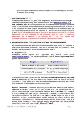 IIST BTech Admission 2014 – BROCHURE : Rel 1.0 dtd 9-May-2014 Page 6 
produce original certificates issued by a district medical board/competent authority at the time of counselling. 
7. IIST ADMISSION RANK LIST 
Candidates who are desirous to join B.Tech Programmes in IIST must apply separately for admission to IIST by registering at the online application portal admission2014.iist.ac.in 
IIST Admission Rank list will be generated only for those candidates who have registered online for the admission to IIST and satisfying all the eligibility criteria prescribed in Section 5 of this Information Brochure. Rank list will be based on their position in the All-India Rank list (including category rank) prepared and published by Central Board of Secondary Education (CBSE). CBSE prepares All-India rank list giving 60% weightage to the score in JEE (Main) examination and 40% weightage to the normalised score in Class 12th qualifying examination and is expected to be published by 7th July, 2014. Please visit http://www.jeemain.nic.in for more details about the CBSE All-India rank list. 
8. ONLINE APPLICATION FOR ADMISSION TO B.TECH PROGRAMMES IN IIST 
For online registration of the application, the candidate should have access to a computer, a laser printer and Internet connection. They should also have their JEE (Main)-2014 Roll Number, JEE (Advanced)-2014 Roll Number and a valid email id. 
8.1 Registration Fee 
Candidates should register their application only through online portal admission2014.iist.ac.in and Download/Print the Challan to remit the registration fee as given in the table below: 
Category Registration Fee 
Male candidates in GEN and OBC 
Rs. 600/- (Six Hundred only) 
Female candidates in GEN and OBC 
Rs. 300/- (Three Hundred only) 
All SC, ST, PD candidates 
Rs.300/-(Three Hundred only) 
The payment can made in any one of the branches of State Bank of India (SBI) or Union Bank of India (UBI), on the next working day onwards, after the date of successful completion of Online Registration, using a Challan that has been downloaded and printed from our website. The Registration fee is non-refundable. 
For NRI Candidates: Candidates residing abroad can remit the Registration fee through Demand Draft (DD) issued by any bank outside India. The Demand Draft for the amount mentioned above should be drawn in favour of “THE REGISTRAR, IIST” payable at THIRUVANANTHAPURAM, INDIA. Candidates are requested to write the Name and Registration Number on the back side of the Demand Draft (DD) and send to The Chairman, B.Tech. Admissions-2014, Indian Institute of Space Science and Technology, Valiamala (P.O.), Thiruvananthapuram-695547 Kerala, India. This is a special facility extended to Indian nationals residing abroad alone. Any Demand Draft issued from a bank within India will NOT BE ACCEPTABLE.  