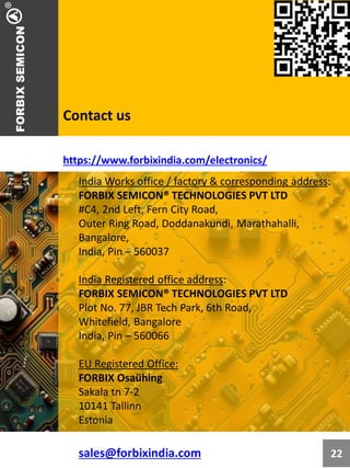 Contact us
India Works office / factory & corresponding address:
FORBIX SEMICON® TECHNOLOGIES PVT LTD
#C4, 2nd Left, Fern City Road,
Outer Ring Road, Doddanakundi, Marathahalli,
Bangalore,
India, Pin – 560037
India Registered office address:
FORBIX SEMICON® TECHNOLOGIES PVT LTD
Plot No. 77, JBR Tech Park, 6th Road,
Whitefield, Bangalore
India, Pin – 560066
EU Registered Office:
FORBIX Osaühing
Sakala tn 7-2
10141 Tallinn
Estonia
sales@forbixindia.com
https://www.forbixindia.com/electronics/
22
 