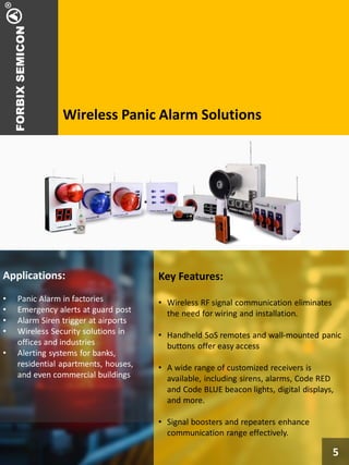 Wireless Panic Alarm Solutions
5
Applications:
• Panic Alarm in factories
• Emergency alerts at guard post
• Alarm Siren trigger at airports
• Wireless Security solutions in
offices and industries
• Alerting systems for banks,
residential apartments, houses,
and even commercial buildings
Key Features:
• Wireless RF signal communication eliminates
the need for wiring and installation.
• Handheld SoS remotes and wall-mounted panic
buttons offer easy access
• A wide range of customized receivers is
available, including sirens, alarms, Code RED
and Code BLUE beacon lights, digital displays,
and more.
• Signal boosters and repeaters enhance
communication range effectively.
5
 