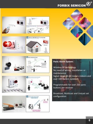 6
Panic Alarm System:
Wireless RF technology
No need of wiring, installation or
maintenance
Signal range 30-40 meters indoors and
over 100 meters outdoors
Programmable for over 250 panic
buttons per receiver
Broadcast, Multicast and Unicast set
configuration
 