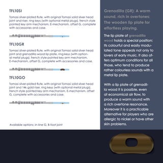 TFL10-SI 
Tomasi silver-plated flute, with original Tomasi solid silver 
(Ag925) head joint and riser, ring keys (with optional metal 
plugs), french style pointed key arm mechanism, E-mechanism, 
offset G, complete with accessories and case. 
TFL10-GR 
Tomasi silver-plated flute, with original Tomasi solid silver 
(Ag925) head joint and grenadilla wood lip plate, ring keys 
(with optional metal plugs), french style pointed key arm mech-anism, 
E-mechanism, offset G, complete with accessories and 
case. 
TFL10-GO 
Tomasi silver-plated flute, with original Tomasi solid silver 
(Ag925) head joint and 14k gold riser, ring keys (with option-al 
metal plugs), french style pointed key arm mechanism, 
E-mechanism, offset G, complete with accessories and case. 
Available options: in-line G, B-foot joint 
Grenadilla (GR): A warm 
sound, rich in overtones: 
The wooden lip plate for 
effortless playing. 
The lip plate of grenadilla 
wood holds a special position: 
Its colourful and easily modu-lated 
tone appeals not only to 
lovers of early music. It also of-fers 
optimum conditions for all 
those, who tend to produce 
rather colourless sounds with a 
metal lip plate. 
With a lip plate of grenadil-la 
wood it is possible, even 
at economical air flow, to 
produce a warm sound with 
a rich overtone resonance. 
Moreover it is a practicable 
alternative for players who are 
allergic to nickel or have other 
skin problems. 
 