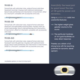 TFL10S-SI 
Tomasi flute with solid silver tube, original Tomasi solid silver 
(Ag925) head joint and riser, ring keys (with optional metal 
plugs), french style pointed key arm mechanism, E-mechanism, 
offset G, C-foot joint, complete with accessories and case. 
TFL10S-GR 
Tomasi flute with solid silver tube, original Tomasi solid silver 
(Ag925) head joint and grenadilla wood lip plate, ring keys 
(with optional metal plugs), french style pointed key arm mech-anism, 
E-mechanism, offset G, C-foot joint, complete with 
accessories and case. 
TFL10S-GO 
Tomasi flute with solid silver tube, original Tomasi solid silver 
(Ag925) head joint and 14k gold riser, ring keys (with option-al 
metal plugs), french style pointed key arm mechanism, 
E-mechanism, offset G, C-foot joint, complete with accessories 
and case. 
Available options: in-line G, B-foot joint 
Gold (GO): The head joint 
for great tones! The riser 
of 14K gold for power and 
dynamics. 
Using a golden riser adds two 
substantial features: 
}} The higher weight gives 
greater volume to the 
sound 
}} The particular hardness 
of 14 K gold facilitates an 
easy direct response. 
Thereby you obtain a full, 
strong tone with far reaching 
potential for dynamic devel-opment. 
 