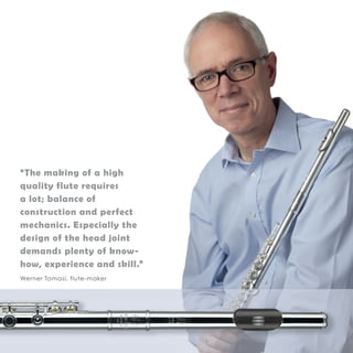 “The making of a high 
quality flute requires 
a lot; balance of 
construction and perfect 
mechanics. Especially the 
design of the head joint 
demands plenty of know-how, 
experience and skill.” 
Werner Tomasi, flute-maker 
 