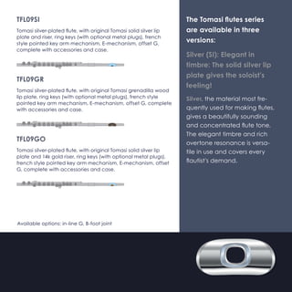 TFL09L-SI 
Tomasi silver-plated flute, with Silver Light (Ag835) Tomasi head 
joint, original Tomasi sterling silver (Ag925) lip plate and riser, 
ring keys (with optional metal plugs), french style pointed key 
arm mechanism, E-mechanism, offset G, complete with acces-sories 
and case. 
TFL09L-GR 
Tomasi silver-plated flute, with Silver Light (Ag835) Tomasi head 
joint, original Tomasi grenadilla wood lip plate, ring keys (with 
optional metal plugs), french style pointed key arm mecha-nism, 
E-mechanism, offset G, complete with accessories and 
case. 
TFL09L-GO 
Tomasi silver-plated flute, with Silver Light (Ag835) Tomasi head 
joint, original Tomasi solid silver lip plate and 14k gold riser, ring 
keys (with optional metal plugs), french style pointed key arm 
mechanism, E-mechanism, offset G, complete with accessories 
and case. 
Available options: in-line G, B-foot joint 
The Tomasi flutes series 
are available in three 
versions: 
Silver (SI): Elegant in 
timbre: The solid silver lip 
plate gives the soloist's 
feeling! 
Silver, the material most fre-quently 
used for making flutes, 
gives a beautifully sounding 
and concentrated flute tone. 
The elegant timbre and rich 
overtone resonance is versa-tile 
in use and covers every 
flautist's demand. 
 