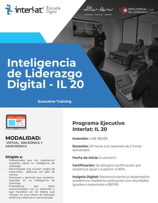 Inteligencia
de Liderazgo
Digital - IL 20
MODALIDAD:
VIRTUAL SINCRÓNICA Y
ASINCRÓNICA
Dirigido a:
• Profesionales que con experiencia
necesitan elevar su inteligencia de
Liderazgo.
• Ejecutivos(as) que ocupan cargos de
supervisión, jefaturas, con plan de
carrera.
• Directores y gerentes que necesitan.
ascender en su inteligencia de
Liderazgo
• Empresarios que están
comprometidos con su desarrollo y
que necesitan ser los líderes que
inﬂuyan en una cultura de liderazgo
dinámica y efectiva en sus empresas.
Programa Ejecutivo
Interlat: IL 20
Inversión: US$ 390.00
Duración: 20 horas con sesiones de 2 horas
semanales
Fecha de inicio: A convenir.
Certiﬁcación: Se otorgará certiﬁcación por
asistencia igual o superior al 80%.
Insignia Digital: Reconocimiento al desempeño
académico mediante evaluación con resultados
iguales o superiores a 80/100.
Executive Training
 