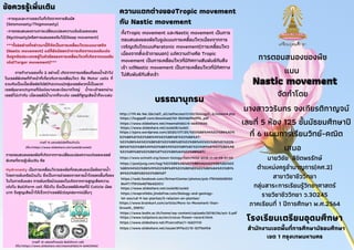 Nastic movement
Nastic movement
การตอบสนองของพืช
จัดทําโดย
นางสาววรินทร จงเกียรติกาญจน์
เลขที 5 ห้อง 125 ชันมัธยมศึกษาป
ที 6 แผนการเรียนวิทย์-คณิต
เสนอ
โรงเรียนเตรียมอุดมศึกษา
สํานักงานเขตพืนทีการศึกษามัธยมศึกษา
เขต 1 กรุงเทพมหานคร
แบบ
บรรณานุกรม
บรรณานุกรม
ข้อควรรู้เพิมเติม
ข้อควรรู้เพิมเติม
-การตอบสนองตามการเปลียนแปลงความเข้มข้นของแสง
***ทัง2อย่างทีกล่าวมานีก็จัดเปนการเคลือนไหวแบบนาสติก
(Nastic movement) แต่ก็ยังน้อยกว่าการเกิดจากแรงดันเต่ง
จึงถูกจัดประเภทอยู่ในหัวข้อของการเคลือนไหวทีเกิดจากแรงดัน
เต่ง(Turgor movement)***
การตอบสนองของพืชทีเกิดจากการเปลียนแปลงความเต่งของเซลล์
พิเศษทีควรรู้เพิมเติม คือ
Hydronasty เปนการเคลือนไหวของพืชทีตอบสนองเมือพืชขาดนํา
โดยการพับหรือม้วนใบ ซึงเปนการช่วยลดการคายนําโดยลดพืนทีของ
ใบในการรับแสง การพับหรือม้วนของใบเกิดจากการสูญเสียความ
เต่งใน Bulliform cell ทีผิวใบ ซึงเปนเซลล์พิเศษทีมี Cuticle น้อย
มาก จึงสูญเสียนําได้เร็วกว่าเซลล์ผิว(epidermis)อืนๆ
การทํางานของทัง 2 อย่างนี เกิดจากการเคลือนทีของนําเข้าไป
ในเซลล์พิเศษทีทําหน้าทีเกียวกับการเคลือนไหว คือ Motor cells ที
รวมกันเปนเนือเยือพัลวินัส(Pulvinus)กลุ่มเซลล์พวกนีเปนพวก
เซลล์parenchymaทีมีผนังบางและมีขนาดใหญ่ นําจะเข้าออกผ่าน
เซลล์ไม่เท่ากัน เมือเซลล์มีนํามากก็จะเต่ง เซลล์ทีสูญเสียนําก็จะแฟบ
-การหุบและกางของใบทีเกิดจากการสัมผัส
(Seismonasty/Thigmonasty)
(Nyctinasty)หรือการนอนของต้นไม้(Sleep movement)
ภาพที 13 แสดงพัลวินัสทีโคนก้านใบ
ภาพที 14 แสดงตําแหน่ง Bulliform cell
ความแตกต่างของTropic movement
ความแตกต่างของTropic movement
กับ Nastic movement
กับ Nastic movement
(ทีมา:https://www.slideshare.net/oui608/oui60)
(ทีมา:https://www.slideshare.net/meemahidol/4-66403346)
https://www.scimath.org/lesson-biology/item/9432-2018-11-14-08-51-04
https://web.facebook.com/SirinartCenter/photos/pcb.178106508530
8647/1781064878642001/
https://www.slideshare.net/oui608/oui60
https://evaprofebio.jimdofree.com/biology-and-geology-
1st-eso/ud-9-las-plantas/5-relacion-en-plantas/
https://www.brainkart.com/article/More-to-Movement-than-
Growth_35815/
https://www.bodin.ac.th/home/wp-content/uploads/2018/06/act-3.pdf
https://www.tulipstore.eu/en/crocus-flower-record.html
https://www.slideshare.net/Pranruthai/1-16201110
https://www.slideshare.net/ssuser3976c0/15-30756954
http://119.46.166.126/self_all/selfaccess11/m5/biology5_2/lesson4.php
https://hugepdf.com/download/54-5b31def963ff6_pdf
https://ejora.wordpress.com/2020/07/25/%E0%B8%94%E0%B8%AD%
E0%B8%81%E0%B8%9A%E0%B8%B1%E0%B8%A7-
%E0%B8%AA%E0%B8%B1%E0%B8%8D%E0%B8%A5%E0%B8%B1%E0%
B8%81%E0%B8%A9%E0%B8%93%E0%B9%8C%E0%B9%81%E0%B8%AB
%E0%B9%88%E0%B8%87%E0%B8%84%E0%B8%A7/
https://www.slideshare.net/oui608/oui60
https://www.slideshare.net/meemahidol/4-66403346
https://postjung.com/tag/%E0%B8%AB%E0%B8%A2%E0%B8%B2%E0
%B8%94%E0%B8%99%E0%B9%89%E0%B8%B3%E0%B8%84%E0%B9%
89%E0%B8%B2%E0%B8%87
ทังTropic movement และNastic movement เปนการ
ตอบสนองของพืชในรูปแบบการเคลื่อนไหวเนืองจากการ
เจริญเติบโตแบบParatonic movement(การเคลื่อนไหว
เนืองจากสิ่งเร้าภายนอก) แต่ความต่างคือ Tropic
movement เปนการเคลือนไหวทีมีทิศทางสัมพันธ์กับสิง
เร้า แต่Nastic movement เปนการเคลือนไหวทีมีทิศทาง
ไม่สัมพันธ์กับสิงเร้า
นายวิชัย ลิขิตพรรักษ์
ตําแหน่งครูชํานาญการ(คศ.2)
สาขาวิชาชีววิทยา
กลุ่มสาระการเรียนรู้วิทยาศาสตร์
รายวิชาชีววิทยา ว.30245
ภาคเรียนที 1 ปการศึกษา พ.ศ.2564
 