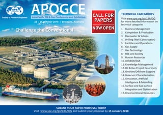 Challenge the Conventional
23 – 25 October 2018 | Brisbane, Australia
SUBMIT YOUR PAPER PROPOSAL TODAY
Visit www.spe.org/go/18APOG and submit your proposal by 15 January 2018
NOW OPEN
CALL FOR
PAPERS
TECHNICAL CATEGORIES
Visit www.spe.org/go/18APOG
for more detailed information on
technical categories
1. Business Management
2. Completion & Production
3. Deepwater & Subsea
4. Drilling (Well Construction)
5. Facilities and Operations
6. Gas Supply
7. Gas Technology
8. HSE and Society
9. Human Resources
10. IOE/EOR/EGR
11. Knowledge Management
12. Oil & Gas Project Case Study
13. Onshore/Oﬀshore Support
14. Reservoir Characterisation
15. Simulation, Artiﬁcial
Intelligence & Modelling
16. Surface and Sub-surface
Integration and Optimisation
17. Unconventional Resources
 